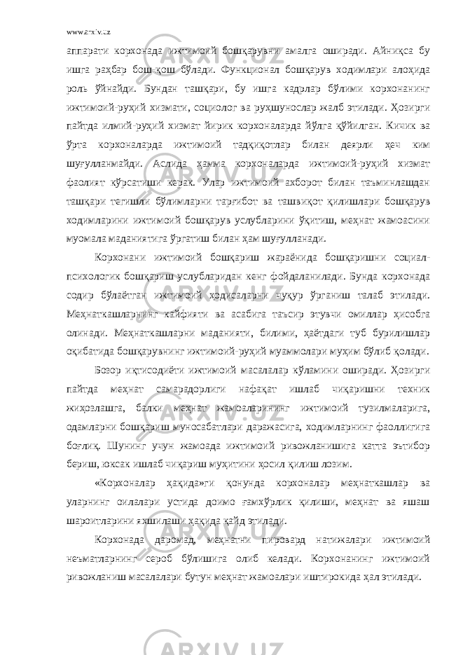 www.arxiv.uz аппарати корхонада ижтимоий бошқарувни амалга оширади. Айниқса бу ишга раҳбар бош- қ ош бўлади. Функционал бошқарув ходимлари алоҳида роль ў йнайди. Бундан ташқари, бу ишга кадрлар бўлими корхонанинг ижтимоий-руҳий хизмати, социолог ва ру ҳ шунослар жалб этилади. Ҳозирги пайтда илмий-ру ҳ ий хизмат йирик корхоналарда й ў лга қўйилган. Кичик ва ў рта корхоналарда ижтимоий тадқиқотлар билан деярли ҳ еч ким шуғулланмайди. Аслида ҳамма корхоналарда ижтимоий-руҳий хизмат фаолият кўрсатиши керак. Улар ижтимоий ахборот билан таъминлашдан ташқари тегишли бўлимларни тарғибот ва ташви қ от қилишлари бошқарув ходимларини ижтимоий бошқарув услубларини ўқитиш, меҳнат жамоасини муомала маданиятига ў ргатиш билан ҳам шуғулланади. Корхонани ижтимоий бошқариш жараёнида бошқаришни социал- психологик бошқариш услубларидан кенг фойдаланилади. Бунда корхонада содир б ў лаётган ижтимоий ҳодисаларни чуқур ўрганиш талаб этилади. Меҳнаткашларнинг кайфияти ва асабига таъсир этувчи омиллар ҳисобга олинади. Меҳнаткашларни маданияти, билими, ҳаётдаги туб бурилишлар оқибатида бошқарувнинг ижтимоий-руҳий муаммолари муҳим бўлиб қ олади. Бозор иқтисодиёти ижтимоий масалалар к ў ламини оширади. Ҳозирги пайтда меҳнат самарадорлиги нафақат ишлаб чиқаришни техник жиҳозлашга, балки меҳнат жамоаларининг ижтимоий тузилмаларига, одамларни бошқариш муносабатлари даражасига, ходимларнинг фаоллигига боғлиқ. Шунинг учун жамоада ижтимоий ривожланишига катта эътибор бериш, юксак ишлаб чиқариш му ҳ итини ҳ осил қилиш лозим. «Корхоналар ҳақида»ги қонунда корхоналар меҳнаткашлар ва уларнинг оилалари устида доимо ғамхўрлик қилиши, меҳнат ва яшаш шароитларини яхшилаши ҳақида қ айд этилади. Корхонада даромад, меҳнатни пировард натижалари ижтимоий неъматларнинг сероб бўлишига олиб келади. Корхонанинг ижтимоий ривожланиш масалалари бутун меҳнат жамоалари иштирокида ҳ ал этилади. 