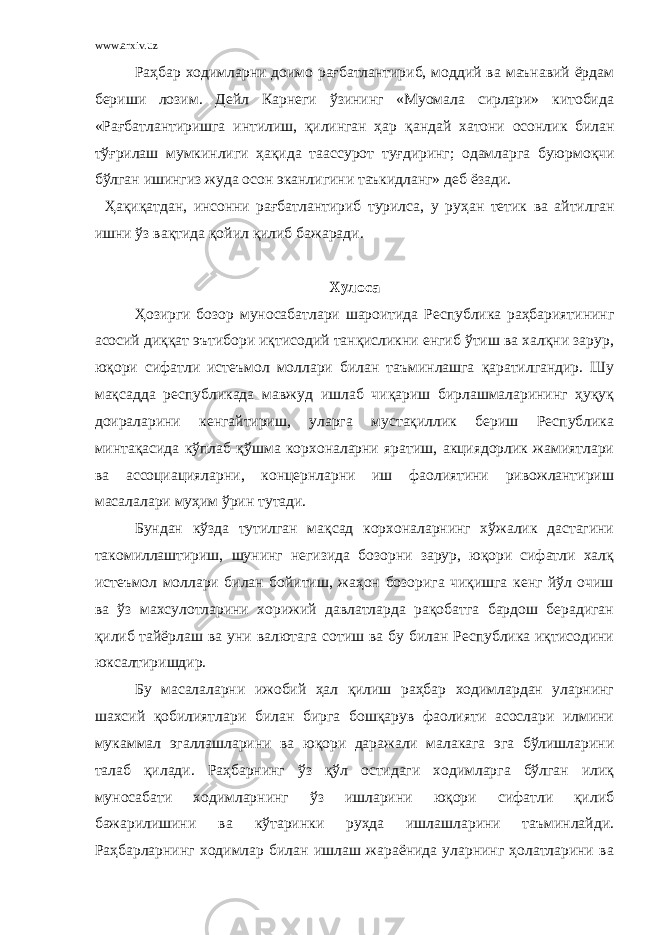 www.arxiv.uz Раҳбар ходимларни доимо рағбатлантириб, моддий ва маънавий ёрдам бериши лозим. Дейл Карнеги ўзининг «Муомала сирлари» китобида «Рағбатлантиришга интилиш, қилинган ҳар қ андай хатони осонлик билан тўғрилаш мумкинлиги ҳақида таас с урот ту ғ диринг; одамларга буюрмо қ чи бўлган ишингиз жуда осон эканлигини таъкидланг» деб ёзади. Ҳ а қ и қ атдан, инсонни рағбатлантириб турилса, у ру ҳ ан тетик ва айтилган ишни ў з вақтида қ ойил қ илиб бажаради. Хулоса Ҳозирги бозор муносабатлари шароитида Республика раҳбариятининг асосий диққат эътибори иқтисодий танқисликни енгиб ўтиш ва халқни зарур, юқори сифатли истеъмол моллари билан таъминлашга қаратилгандир. Шу мақсадда республикада мавжуд ишлаб чиқариш бирлашмаларининг ҳуқуқ доираларини кенгайтириш, уларга мустақиллик бериш Республика минтақасида кўплаб қўшма корхоналарни яратиш, акциядорлик жамиятлари ва ассоциацияларни, концернларни иш фаолиятини ривожлантириш масалалари муҳим ўрин тутади. Бундан кўзда тутилган мақсад корхоналарнинг хўжалик дастагини такомиллаштириш, шунинг негизида бозорни зарур, юқори сифатли халқ истеъмол моллари билан бойитиш, жаҳон бозорига чиқишга кенг йўл очиш ва ўз махсулотларини хорижий давлатларда рақобатга бардош берадиган қилиб тайёрлаш ва уни валютага сотиш ва бу билан Республика иқтисодини юксалтиришдир. Бу масалаларни ижобий ҳал қилиш раҳбар ходимлардан уларнинг шахсий қобилиятлари билан бирга бошқарув фаолияти асослари илмини мукаммал эгаллашларини ва юқори даражали малакага эга бўлишларини талаб қилади. Раҳбарнинг ўз қўл остидаги ходимларга бўлган илиқ муносабати ходимларнинг ўз ишларини юқори сифатли қилиб бажарилишини ва кўтаринки руҳда ишлашларини таъминлайди. Раҳбарларнинг ходимлар билан ишлаш жараёнида уларнинг ҳолатларини ва 