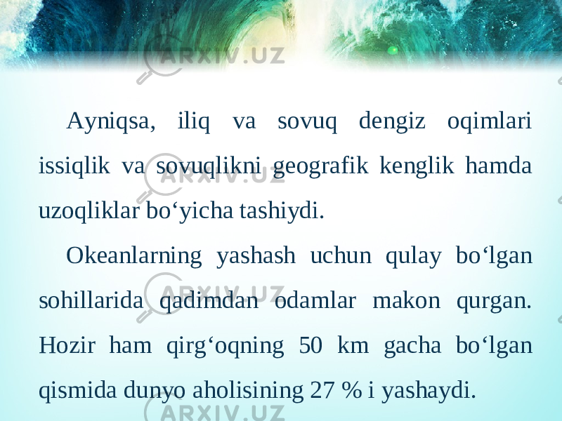 Ayniqsa, iliq va sovuq dengiz oqimlari issiqlik va sovuqlikni geografik kenglik hamda uzoqliklar bo‘yicha tashiydi. Okeanlarning yashash uchun qulay bo‘lgan sohillarida qadimdan odamlar makon qurgan. Hozir ham qirg‘oqning 50 km gacha bo‘lgan qismida dunyo aholisining 27 % i yashaydi. 