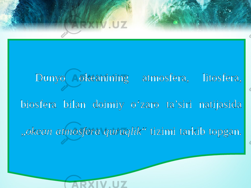 Dunyo okeanining atmosfera, litosfera, biosfera bilan doimiy o‘zaro ta’siri natijasida „ okean atmosfera quruqlik “ tizimi tarkib topgan. 