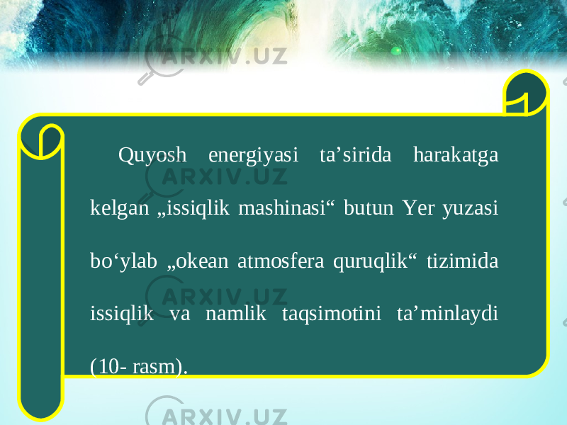 Quyosh energiyasi ta’sirida harakatga kelgan „issiqlik mashinasi“ butun Yer yuzasi bo‘ylab „okean atmosfera quruqlik“ tizimida issiqlik va namlik taqsimotini ta’minlaydi (10- rasm). 