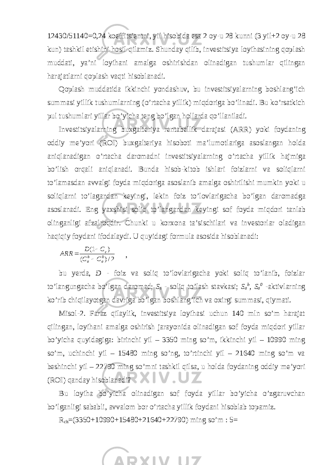 12430/51140=0,24 koeffitsientni, yil hisobida esa 2 oy-u 28 kunni (3 yil+2 oy-u 28 kun) tashkil etishini hosil qilamiz. Shunday qilib, investitsiya loyihasining qoplash muddati, ya’ni loyihani amalga oshirishdan olinadigan tushumlar qilingan harajatlarni qoplash vaqti hisoblanadi. Qoplash muddatida ikkinchi yondashuv, bu investitsiyalarning boshlang’ich summasi yillik tushumlarning (o’rtacha yillik) miqdoriga bo’linadi. Bu ko’rsatkich pul tushumlari yillar bo’yicha teng bo’lgan hollarda qo’llaniladi. Investitsiyalarning buxgalteriya rentabellik darajasi (ARR) yoki foydaning oddiy me’yori (ROI) buxgalteriya hisoboti ma’lumotlariga asoslangan holda aniqlanadigan o’rtacha daromadni investitsiyalarning o’rtacha yillik hajmiga bo’lish orqali aniqlanadi. Bunda hisob-kitob ishlari foizlarni va soliqlarni to’lamasdan avvalgi foyda miqdoriga asoslanib amalga oshirilishi mumkin yoki u soliqlarni to’lagandan keyingi, lekin foiz to’lovlarigacha bo’lgan daromadga asoslanadi. Eng yaxshisi soliq to’langandan keyingi sof foyda miqdori tanlab olinganligi afzalroqdir. Chunki u korxona ta’sischilari va investorlar oladigan haqiqiy foydani ifodalaydi. U quyidagi formula asosida hisoblanadi: 2/)( )1( 0 ab a c CC CD ARR    , bu yerda, D - foiz va soliq to’lovlarigacha yoki soliq to’lanib, foizlar to’langungacha bo’lgan daromad; S s - soliq to’lash stavkasi; S a b , S a 0 - aktivlarning ko’rib chiqilayotgan davriga bo’lgan boshlang’ich va oxirgi summasi, qiymati. Misol-2. Faraz qilaylik, investitsiya loyihasi uchun 140 mln so’m harajat qilingan, loyihani amalga oshirish jarayonida olinadigan sof foyda miqdori yillar bo’yicha quyidagiga: birinchi yil – 3350 ming so’m, ikkinchi yil – 10990 ming so’m, uchinchi yil – 15480 ming so’ng, to’rtinchi yil – 21640 ming so’m va beshinchi yil – 22790 ming so’mni tashkil qilsa, u holda foydaning oddiy me’yori (ROI) qanday hisoblanadi? Bu loyiha bo’yicha olinadigan sof foyda yillar bo’yicha o’zgaruvchan bo’lganligi sababli, avvalom bor o’rtacha yillik foydani hisoblab topamiz. R ch =(3350+10990+15480+21640+22790) ming so’m : 5= 