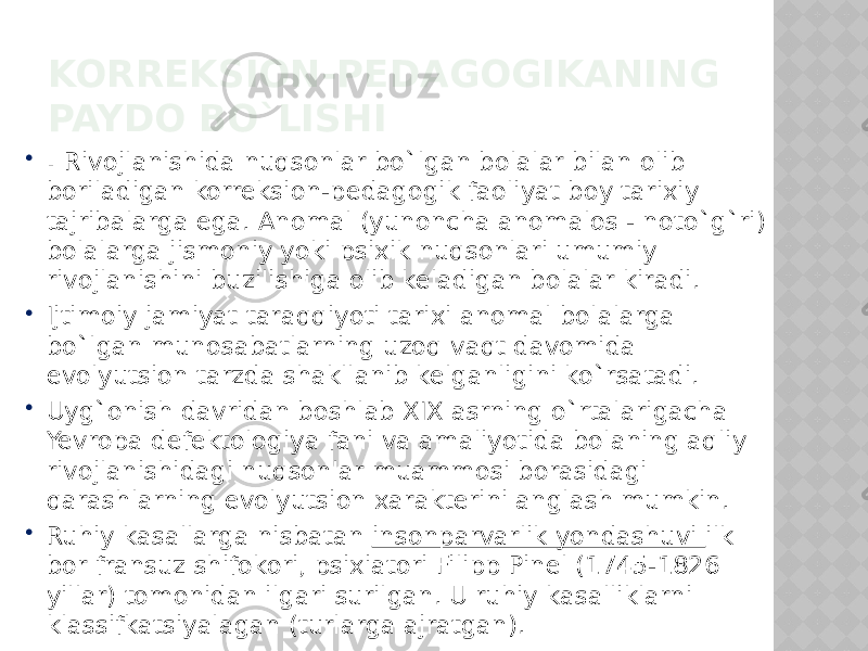 KORREKSION-PEDAGOGIKANING PAYDO BO`LISHI  . Rivojlanishida nuqsonlar bo`lgan bolalar bilan olib boriladigan korreksion-pedagogik faoliyat boy tarixiy tajribalarga ega. Anomal (yunoncha anomalos - noto`g`ri) bolalarga jismoniy yoki psixik nuqsonlari umumiy rivojlanishini buzilishiga olib keladigan bolalar kiradi.  Ijtimoiy jamiyat taraqqiyoti tarixi anomal bolalarga bo`lgan munosabatlarning uzoq vaqt davomida evolyutsion tarzda shakllanib kelganligini ko`rsatadi.  Uyg`onish davridan boshlab XIX asrning o`rtalarigacha Yevropa defektologiya fani va amaliyotida bolaning aqliy rivojlanishidagi nuqsonlar muammosi borasidagi qarashlarning evolyutsion xarakterini anglash mumkin.  Ruhiy kasallarga nisbatan insonparvarlik yondashuvi ilk bor fransuz shifokori, psixiatori Filipp Pinel (1745-1826 yillar) tomonidan ilgari surilgan. U ruhiy kasalliklarni klassifkatsiyalagan (turlarga ajratgan). 