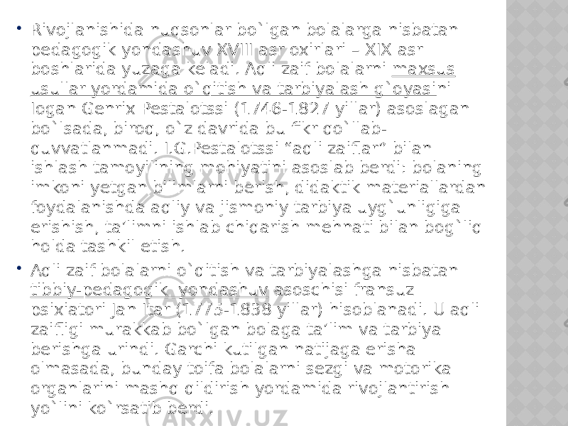  Rivojlanishida nuqsonlar bo`lgan bolalarga nisbatan pedagogik yondashuv XVIII asr oxirlari – XIX asr boshlarida yuzaga keladi. Aqli zaif bolalarni maxsus usullar yordamida o`qitish va tarbiyalash g`oyasi ni Iogan Genrix Pestalotssi (1746-1827 yillar) asoslagan bo`lsada, biroq, o`z davrida bu fikr qo`llab- quvvatlanmadi. I.G.Pestalotssi “aqli zaiflar” bilan ishlash tamoyilining mohiyatini asoslab berdi: bolaning imkoni yetgan bilimlarni berish, didaktik materiallardan foydalanishda aqliy va jismoniy tarbiya uyg`unligiga erishish, ta’limni ishlab chiqarish mehnati bilan bog`liq holda tashkil etish.  Aqli zaif bolalarni o`qitish va tarbiyalashga nisbatan tibbiy-pedagogik yondashuv asoschisi fransuz psixiatori Jan Itar (1775-1838 yillar) hisoblanadi. U aqli zaifligi murakkab bo`lgan bolaga ta’lim va tarbiya berishga urindi. Garchi kutilgan natijaga erisha olmasada, bunday toifa bolalarni sezgi va motorika organlarini mashq qildirish yordamida rivojlantirish yo`lini ko`rsatib berdi. 