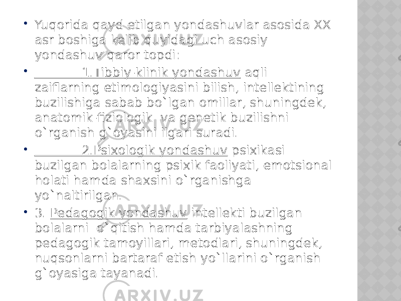  Yuqorida qayd etilgan yondashuvlar asosida XX asr boshiga kelib quyidagi uch asosiy yondashuv qaror topdi:  1.Tibbiy-klinik yondashuv aqli zaiflarning etimologiyasini bilish, intellektining buzilishiga sabab bo`lgan omillar, shuningdek, anatomik-fiziologik va genetik buzilishni o`rganish g`oyasini ilgari suradi.  2.Psixologik yondashuv psixikasi buzilgan bolalarning psixik faoliyati, emotsional holati hamda shaxsini o`rganishga yo`naltirilgan.  3. Pedagogik yondashuv intellekti buzilgan bolalarni o`qitish hamda tarbiyalashning pedagogik tamoyillari, metodlari, shuningdek, nuqsonlarni bartaraf etish yo`llarini o`rganish g`oyasiga tayanadi. 