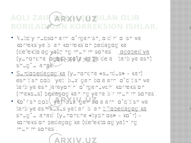 AQLI ZAIF BOLALAR BILAN OLIB BORILADIGAN KORREKSION ISHLAR.  Nutqiy nuqsonlarni o`rganish, oldini olish va korreksiya bilan korreksion pedagogika (defektologiya)ning muhim sohasi - logopediya (yunoncha logos – so`z va paideia - tarbiyalash) shug`ullanadi.  Surdopedagogika (yunoncha «surdus» – kar) - eshitish qobiliyati buzilgan bolalarni o`qitish va tarbiyalash jarayonini o`rganuvchi korreksion (maxsus) pedagogikaning yana bir muhim sohasi.  Ko`rish qobiliyati buzilgan bolalarni o`qitish va tarbiyalash xususiyatlari bilan tiflopedagogika shug`ullanadi (yunoncha «typhlos» – ko`r) – korreksion pedagogika (defektologiya)ning muhim sohasi. 