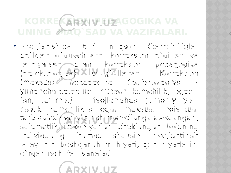 KORREKSION PEDAGOGIKA VA UNING MAQ`SAD VA VAZIFALARI.  Rivojlanishida turli nuqson (kamchilik)lar bo`lgan o`quvchilarni korreksion o`qitish va tarbiyalash bilan korreksion pedagogika (defektologiya) shug`ullanadi. Korreksion (maxsus) pedagogika (defektologiya - yunoncha defectus – nuqson, kamchilik, logos – fan, ta’limot) – rivojlanishda jismoniy yoki psixik kamchilikka ega, maxsus, individual tarbiyalash va o`qitish metodlariga asoslangan, salomatlik imkoniyatlari cheklangan bolaning individualligi hamda shaxsini rivojlantirish jarayonini boshqarish mohiyati, qonuniyatlarini o`rganuvchi fan sanaladi. 