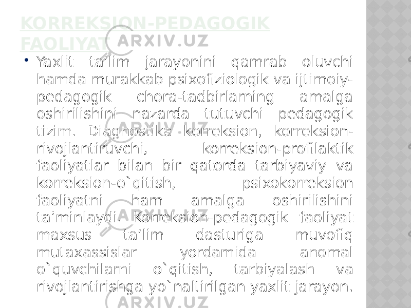 KORREKSION-PEDAGOGIK FAOLIYAT  Yaxlit ta’lim jarayonini qamrab oluvchi hamda murakkab psixofiziologik va ijtimoiy- pedagogik chora-tadbirlarning amalga oshirilishini nazarda tutuvchi pedagogik tizim. Diagnostika korreksion, korreksion- rivojlantiruvchi, korreksion-profilaktik faoliyatlar bilan bir qatorda tarbiyaviy va korreksion-o`qitish, psixokorreksion faoliyatni ham amalga oshirilishini ta’minlaydi. Korreksion-pedagogik faoliyat maxsus ta’lim dasturiga muvofiq mutaxassislar yordamida anomal o`quvchilarni o`qitish, tarbiyalash va rivojlantirishga yo`naltirilgan yaxlit jarayon. 