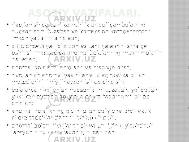 ASOSIY VAZIFALARI.  rivojlanishida turli kamchiliklar bo`lgan bolaning nuqsonlarini tuzatish va korreksion-kompensatorli imkoniyatlarini aniqlash;  differensatsiyali o`qitish va tarbiyalashni amalga oshirish maqsadida anomal bolalarning muammolarini hal etish;  anomal bolalarni aniqlash va hisobga olish;  rivojlanish anomaliyasini erta diagnostika qilish metodlarini ilmiy jihatdan ishlab chiqish;  bolalarda rivojlanish nuqsonlarini tuzatish, yo`qotish yoki kamaytirish bo`yicha chora-tadbirlarni ishlab chiqish;  anomal bolalikning oldini olish bo`yicha profilaktik chora-tadbirlar tizimini ishlab chiqish;  anomal bolani rivojlantirish va uni ijtimoiylashtirish jarayonining samaradorligini oshirish. 