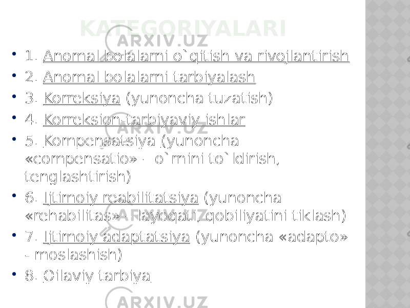 KATEGORIYALARI  1. Anomal bolalarni o`qitish va rivojlantirish  2. Anomal bolalarni tarbiyalash  3. Korreksiya (yunoncha tuzatish)  4. Korreksion-tarbiyaviy ishlar  5. Kompensatsiya (yunoncha «compensatio» – o`rnini to`ldirish, tenglashtirish)  6. Ijtimoiy reabilitatsiya (yunoncha «rehabilitas» – layoqati, qobiliyatini tiklash)  7. Ijtimoiy adaptatsiya (yunoncha «adapto» - moslashish)  8. Oilaviy tarbiya 