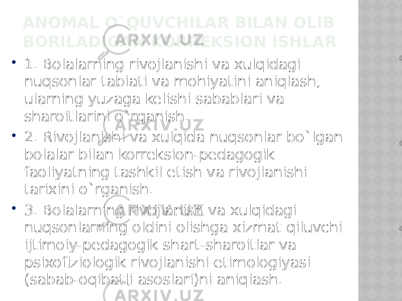 ANOMAL O`QUVCHILAR BILAN OLIB BORILADIGAN KORREKSION ISHLAR  1. Bolalarning rivojlanishi va xulqidagi nuqsonlar tabiati va mohiyatini aniqlash, ularning yuzaga kelishi sabablari va sharoitlarini o`rganish.  2. Rivojlanishi va xulqida nuqsonlar bo`lgan bolalar bilan korreksion-pedagogik faoliyatning tashkil etish va rivojlanishi tarixini o`rganish.  3. Bolalarning rivojlanish va xulqidagi nuqsonlarning oldini olishga xizmat qiluvchi ijtimoiy-pedagogik shart-sharoitlar va psixofiziologik rivojlanishi etimologiyasi (sabab-oqibatli asoslari)ni aniqlash. 