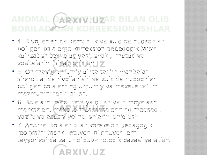 ANOMAL O`QUVCHILAR BILAN OLIB BORILADIGAN KORREKSION ISHLAR  4. Rivojlanishida kamchilik va xulqida nuqsonlar bo`lgan bolalarga korreksion-pedagogik ta’sir ko`rsatish texnologiyasi, shakl, metod va vositalarini ishlab chiqish.  5. Ommaviy umumiy o`rta ta’lim manbalari sharoitlarida rivojlanishi va xulqida nuqsonlar bo`lgan bolalarning umumiy va maxsus ta’limi mazmunini tahlil qilish.  6. Bolalarni reabilitatsiya qilish va himoyalash markazlari, maxsus muassasalarining maqsadi, vazifa va asosiy yo`nalishlarini aniqlash.  7. Anomal bolalar bilan koreksion-pedagogik faoliyatni tashkil etuvchi o`qituvchilarni tayyorlashda zarur o`quv-metodik bazasi yaratish. 