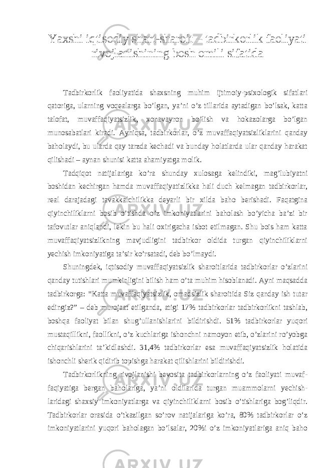 Yaxshi iqtisodiy shart-sharoit – tadbirkorlik faoliyati rivojlanishining bosh omili sifatida Tadbirkorlik faoliyatida shaxsning muhim ijtimoiy-psixologik sifatlari qatoriga, ularning voqealarga bo’lgan, ya’ni o’z tillarida aytadigan bo’lsak, katta talofat, muvaffaqiyatsizlik, xonavayron bo’lish va hokazolarga bo’lgan munosabatlari kiradi. Ayniqsa, tadbirkorlar, o’z muvaffaqiyatsizliklarini qanday baholaydi, bu ularda qay tarzda kechadi va bunday holatlarda ular qanday harakat qilishadi – aynan shunisi katta ahamiyatga molik. Tadqiqot natijalariga ko’ra shunday xulosaga kelindiki, mag’lubiyatni boshidan kechirgan hamda muvaffaqiyatizlikka hali duch kelmagan tadbirkorlar, real darajadagi tavakkalchilikka deyarli bir xilda baho berishadi. Faqatgina qiyinchiliklarni bosib o’tishda o’z imkoniyatlarini baholash bo’yicha ba’zi bir tafovutlar aniqlandi, lekin bu hali oxirigacha isbot etilmagan. Shu bois ham katta muvaffaqiyatsizlikning mavjudligini tadbirkor oldida turgan qiyinchiliklarni yechish imkoniyatiga ta’sir ko’rsatadi, deb bo’lmaydi. Shuningdek, iqtisodiy muvaffaqiyatsizlik sharoitlarida tadbirkorlar o’zlarini qanday tutishlari mumkinligini bilish ham o’ta muhim hisoblanadi. Ayni maqsadda tadbirkorga: “Katta muvaffaqiyatsizlik, omadsizlik sharoitida Siz qanday ish tutar edingiz?” – deb murojaat etilganda, atigi 17% tadbirkorlar tadbirkorlikni tashlab, boshqa faoliyat bilan shug’ullanishlarini bildirishdi. 51% tadbirkorlar yuqori mustaqillikni, faollikni, o’z kuchlariga ishonchni namoyon etib, o’zlarini ro’yobga chiqarishlarini ta’kidlashdi. 31,4% tadbirkorlar esa muvaffaqiyatsizlik holatida ishonchli sherik qidirib topishga harakat qilishlarini bildirishdi. Tadbirkorlikning rivojlanishi bevosita tadbirkorlarning o’z faoliyati muvaf- faqiyatiga bergan baholariga, ya’ni oldilarida turgan muammolarni yechish- laridagi shaxsiy imkoniyatlarga va qiyinchiliklarni bosib o’tishlariga bog’liqdir. Tadbirkorlar orasida o’tkazilgan so’rov natijalariga ko’ra, 80% tadbirkorlar o’z imkoniyatlarini yuqori baholagan bo’lsalar, 20%i o’z imkoniyatlariga aniq baho 