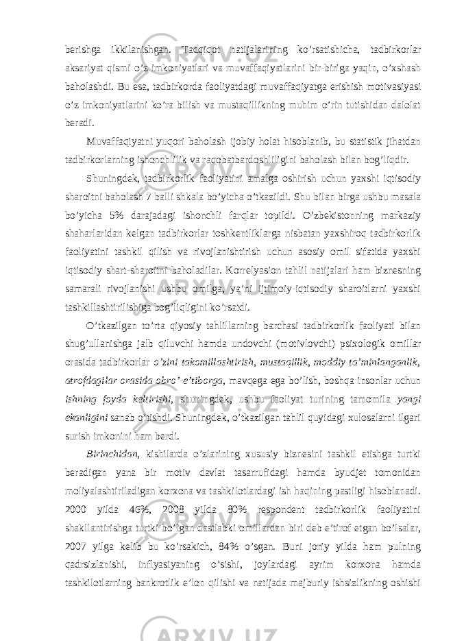 berishga ikkilanishgan. Tadqiqot natijalarining ko’rsatishicha, tadbirkorlar aksariyat qismi o’z imkoniyatlari va muvaffaqiyatlarini bir-biriga yaqin, o’xshash baholashdi. Bu esa, tadbirkorda faoliyatdagi muvaffaqiyatga erishish motivasiyasi o’z imkoniyatlarini ko’ra bilish va mustaqillikning muhim o’rin tutishidan dalolat beradi. Muvaffaqiyatni yuqori baholash ijobiy holat hisoblanib, bu statistik jihatdan tadbirkorlarning ishonchlilik va raqobatbardoshliligini baholash bilan bog’liqdir. Shuningdek, tadbirkorlik faoliyatini amalga oshirish uchun yaxshi iqtisodiy sharoitni baholash 7 balli shkala bo’yicha o’tkazildi. Shu bilan birga ushbu masala bo’yicha 5% darajadagi ishonchli farqlar topildi. O’zbekistonning markaziy shaharlaridan kelgan tadbirkorlar toshkentliklarga nisbatan yaxshiroq tadbirkorlik faoliyatini tashkil qilish va rivojlanishtirish uchun asosiy omil sifatida yaxshi iqtisodiy shart-sharoitni baholadilar. Korrelyasion tahlil natijalari ham biznesning samarali rivojlanishi ushbu omilga, ya’ni ijtimoiy-iqtisodiy sharoitlarni yaxshi tashkillashtirilishiga bog’liqligini ko’rsatdi. O’tkazilgan to’rta qiyosiy tahlillarning barchasi tadbirkorlik faoliyati bilan shug’ullanishga jalb qiluvchi hamda undovchi (motivlovchi) psixologik omillar orasida tadbirkorlar o’zini takomillashtirish, mustaqillik, moddiy ta’minlanganlik, atrofdagilar orasida obro’-e’tiborga, mavqega ega bo’lish, boshqa insonlar uchun ishning foyda keltirishi, shuningdek, ushbu faoliyat turining tamomila yangi ekanligini sanab o’tishdi. Shuningdek, o’tkazilgan tahlil quyidagi xulosalarni ilgari surish imkonini ham berdi. Birinchidan , kishilarda o’zlarining xususiy biznesini tashkil etishga turtki beradigan yana bir motiv davlat tasarrufidagi hamda byudjet tomonidan moliyalashtiriladigan korxona va tashkilotlardagi ish haqining pastligi hisoblanadi. 2000 yilda 46%, 2008 yilda 80% respondent tadbirkorlik faoliyatini shakllantirishga turtki bo’lgan dastlabki omillardan biri deb e’tirof etgan bo’lsalar, 2007 yilga kelib bu ko’rsakich, 84% o’sgan. Buni joriy yilda ham pulning qadrsizlanishi, inflyasiyaning o’sishi, joylardagi ayrim korxona hamda tashkilotlarning bankrotlik e’lon qilishi va natijada majburiy ishsizlikning oshishi 