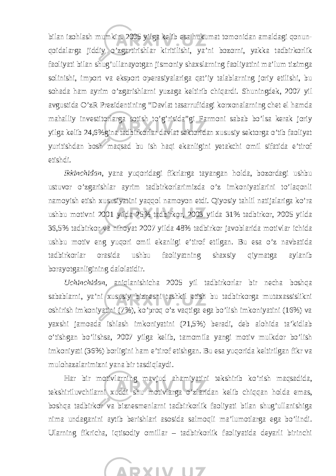 bilan izohlash mumkin. 2005 yilga kelib esa hukumat tomonidan amaldagi qonun- qoidalarga jiddiy o’zgartirishlar kiritilishi, ya’ni bozorni, yakka tadbirkorlik faoliyati bilan shug’ullanayotgan jismoniy shaxslarning faoliyatini ma’lum tizimga solinishi, import va eksport operasiyalariga qat’iy talablarning joriy etilishi, bu sohada ham ayrim o’zgarishlarni yuzaga keltirib chiqardi. Shuningdek, 2007 yil avgustida O’zR Prezidentining “Davlat tasarrufidagi korxonalarning chet el hamda mahalliy investitorlarga sotish to’g’risida”gi Farmoni sabab bo’lsa kerak joriy yilga kelib 24,6%gina tadbirkorlar davlat sektoridan xususiy sektorga o’tib faoliyat yuritishdan bosh maqsad bu ish haqi ekanligini yetakchi omil sifatida e’tirof etishdi. Ikkinchidan , yana yuqoridagi fikrlarga tayangan holda, bozordagi ushbu ustuvor o’zgarishlar ayrim tadbirkorlarimizda o’z imkoniyatlarini to’laqonli namoyish etish xususiyatini yaqqol namoyon etdi. Qiyosiy tahlil natijalariga ko’ra ushbu motivni 2001 yilda 25% tadbirkor, 2003 yilda 31% tadbirkor, 2005 yilda 36,5% tadbirkor va nihoyat 2007 yilda 48% tadbirkor javoblarida motivlar ichida ushbu motiv eng yuqori omil ekanligi e’tirof etilgan. Bu esa o’z navbatida tadbirkorlar orasida ushbu faoliyatning shaxsiy qiymatga aylanib borayotganligining dalolatidir. Uchinchidan , aniqlanishicha 2005 yil tadbirkorlar bir necha boshqa sabablarni, ya’ni xususiy biznesni tashkil etish bu tadbirkorga mutaxassislikni oshirish imkoniyatini (7%), ko’proq o’z vaqtiga ega bo’lish imkoniyatini (16%) va yaxshi jamoada ishlash imkoniyatini (21,5%) beradi, deb alohida ta’kidlab o’tishgan bo’lishsa, 2007 yilga kelib, tamomila yangi motiv mulkdor bo’lish imkoniyati (36%) borligini ham e’tirof etishgan. Bu esa yuqorida keltirilgan fikr va mulohazalarimizni yana bir tasdiqlaydi. Har bir motivlarning mavjud ahamiyatini tekshirib ko’rish maqsadida, tekshiriluvchilarni xuddi shu motivlarga o’zlaridan kelib chiqqan holda emas, boshqa tadbirkor va biznesmenlarni tadbirkorlik faoliyati bilan shug’ullanishiga nima undaganini aytib berishlari asosida salmoqli ma’lumotlarga ega bo’lindi. Ularning fikricha, iqtisodiy omillar – tadbirkorlik faoliyatida deyarli birinchi 