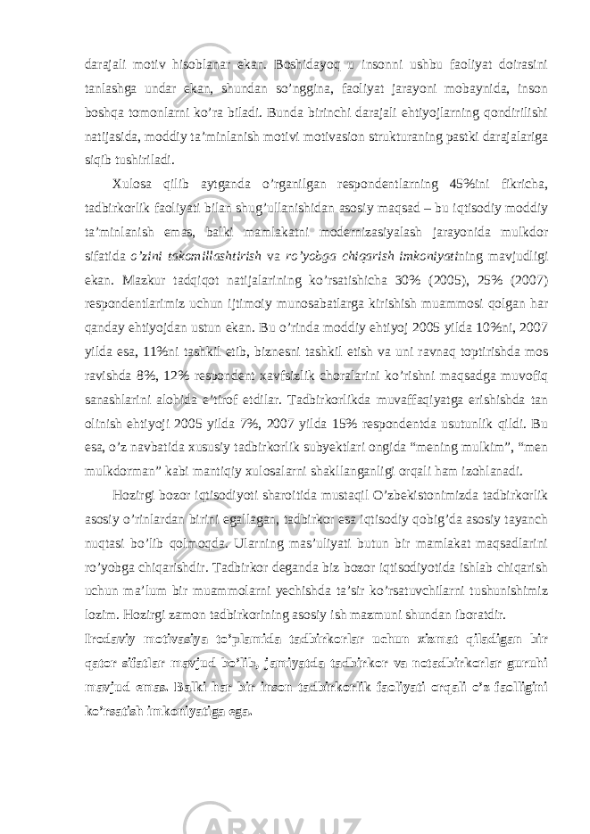 darajali motiv hisoblanar ekan. Boshidayoq u insonni ushbu faoliyat doirasini tanlashga undar ekan, shundan so’nggina, faoliyat jarayoni mobaynida, inson boshqa tomonlarni ko’ra biladi. Bunda birinchi darajali ehtiyojlarning qondirilishi natijasida, moddiy ta’minlanish motivi motivasion strukturaning pastki darajalariga siqib tushiriladi. Xulosa qilib aytganda o’rganilgan respondentlarning 45%ini fikricha, tadbirkorlik faoliyati bilan shug’ullanishidan asosiy maqsad – bu iqtisodiy moddiy ta’minlanish emas, balki mamlakatni modernizasiyalash jarayonida mulkdor sifatida o’zini takomillashtirish va ro’yobga chiqarish imkoniyati ning mavjudligi ekan. Mazkur tadqiqot natijalarining ko’rsatishicha 30% (2005), 25% (2007) respondentlarimiz uchun ijtimoiy munosabatlarga kirishish muammosi qolgan har qanday ehtiyojdan ustun ekan. Bu o’rinda moddiy ehtiyoj 2005 yilda 10%ni, 2007 yilda esa, 11%ni tashkil etib, biznesni tashkil etish va uni ravnaq toptirishda mos ravishda 8%, 12% respondent xavfsizlik choralarini ko’rishni maqsadga muvofiq sanashlarini alohida e’tirof etdilar. Tadbirkorlikda muvaffaqiyatga erishishda tan olinish ehtiyoji 2005 yilda 7%, 2007 yilda 15% respondentda usutunlik qildi. Bu esa, o’z navbatida xususiy tadbirkorlik subyektlari ongida “mening mulkim”, “men mulkdorman” kabi mantiqiy xulosalarni shakllanganligi orqali ham izohlanadi. Hozirgi bozor iqtisodiyoti sharoitida mustaqil O’zbekistonimizda tadbirkorlik asosiy o’rinlardan birini egallagan, tadbirkor esa iqtisodiy qobig’da asosiy tayanch nuqtasi bo’lib qolmoqda. Ularning mas’uliyati butun bir mamlakat maqsadlarini ro’yobga chiqarishdir. Tadbirkor deganda biz bozor iqtisodiyotida ishlab chiqarish uchun ma’lum bir muammolarni yechishda ta’sir ko’rsatuvchilarni tushunishimiz lozim. Hozirgi zamon tadbirkorining asosiy ish mazmuni shundan iboratdir. Irodaviy motivasiya to’plamida tadbirkorlar uchun xizmat qiladigan bir qator sifatlar mavjud bo’lib, jamiyatda tadbirkor va notadbirkorlar guruhi mavjud emas. Balki har bir inson tadbirkorlik faoliyati orqali o’z faolligini ko’rsatish imkoniyatiga ega. 