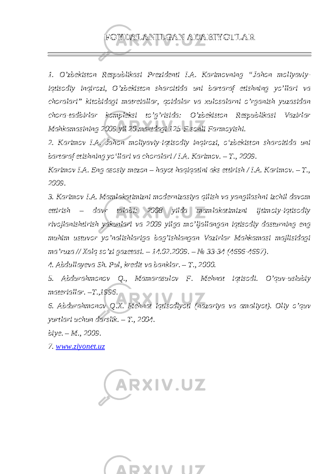 FOYDALANILGAN ADABIYOTLAR 1. O’zbekiston Respublikasi Prezidenti I.A. Karimovning “ Jahon moliyaviy- iqtisodiy inqirozi, O’zbekiston sharoitida uni bartaraf etishning yo’llari va choralari ” kitobidagi matreiallar, qoidalar va xulosalarni o’rganish yuzasidan chora-tadbirlar kompleksi to’g’risida: O’zbekiston Respublikasi Vazirlar Mahkamasining 2009 yil 20 martdagi 125-F sonli Farmoyishi. 2. Karimov I.A. Jahon moliyaviy-iqtisodiy inqirozi, o‘zbekiston sharoitida uni bartaraf etishning yo‘llari va choralari / I.A. Karimov. – T., 2009. Karimov I.A. Eng asosiy mezon – hayot haqiqatini aks ettirish / I.A. Karimov. – T., 2009. 3. Karimov I.A. Mamlakatimizni modernizasiya qilish va yangilashni izchil davom ettirish – davr talabi: 2008 yilda mamlakatimizni ijtimoiy-iqtisodiy rivojlanishtirish yakunlari va 2009 yilga mo’ljallangan iqtisodiy dasturning eng muhim ustuvor yo’nalishlariga bag’ishlangan Vazirlar Mahkamasi majlisidagi ma’ruza // Xalq so’zi gazetasi. – 14.02.2009. – № 33-34 (4696-4697). 4. Abdullayeva Sh. Pul, kredit va banklar. – T., 2000. 5. Abdurahmonov Q., Mamarasulov F. Mehnat iqtisodi. O’quv-uslubiy materiallar. –T.,1996. 6. Abdurahmonov Q.X. Mehnat iqtisodiyoti (nazariya va amaliyot). Oliy o’quv yurtlari uchun darslik. – T., 2004. biye. – M., 2009. 7. www.ziyonet.uz 