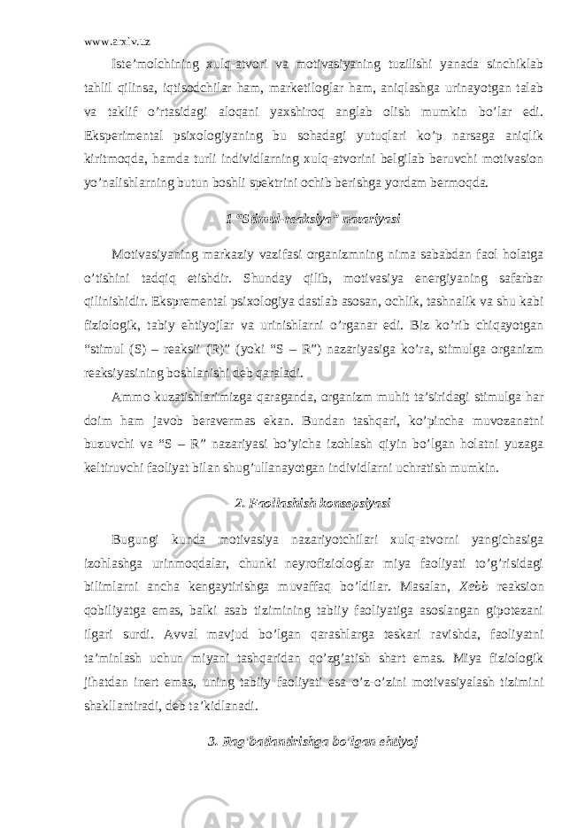 www.arxiv.uz Iste’molchining xulq-atvori va motivasiyaning tuzilishi yanada sinchiklab tahlil qilinsa, iqtisodchilar ham, marketiloglar ham, aniqlashga urinayotgan talab va taklif o’rtasidagi aloqani yaxshiroq anglab olish mumkin bo’lar edi. Eksperimental psixologiyaning bu sohadagi yutuqlari ko’p narsaga aniqlik kiritmoqda, hamda turli individlarning xulq-atvorini belgilab beruvchi motivasion yo’nalishlarning butun boshli spektrini ochib berishga yordam bermoqda. 1 “Stimul-reaksiya” nazariyasi Motivasiyaning markaziy vazifasi organizmning nima sababdan faol holatga o’tishini tadqiq etishdir. Shunday qilib, motivasiya energiyaning safarbar qilinishidir. Ekspremental psixologiya dastlab asosan, ochlik, tashnalik va shu kabi fiziologik, tabiy ehtiyojlar va urinishlarni o’rganar edi. Biz ko’rib chiqayotgan “stimul (S) – reaksii (R)” (yoki “S – R”) nazariyasiga ko’ra, stimulga organizm reaksiyasining boshlanishi deb qaraladi. Ammo kuzatishlarimizga qaraganda, organizm muhit ta’siridagi stimulga har doim ham javob beravermas ekan. Bundan tashqari, ko’pincha muvozanatni buzuvchi va “S – R” nazariyasi bo’yicha izohlash qiyin bo’lgan holatni yuzaga keltiruvchi faoliyat bilan shug’ullanayotgan individlarni uchratish mumkin. 2. Faollashish konsepsiyasi Bugungi kunda motivasiya nazariyotchilari xulq-atvorni yangichasiga izohlashga urinmoqdalar, chunki neyrofiziologlar miya faoliyati to’g’risidagi bilimlarni ancha kengaytirishga muvaffaq bo’ldilar. Masalan, Xebb reaksion qobiliyatga emas, balki asab tizimining tabiiy faoliyatiga asoslangan gipotezani ilgari surdi. Avval mavjud bo’lgan qarashlarga teskari ravishda, faoliyatni ta’minlash uchun miyani tashqaridan qo’zg’atish shart emas. Miya fiziologik jihatdan inert emas, uning tabiiy faoliyati esa o’z-o’zini motivasiyalash tizimini shakllantiradi, deb ta’kidlanadi. 3. Rag’batlantirishga bo’lgan ehtiyoj 