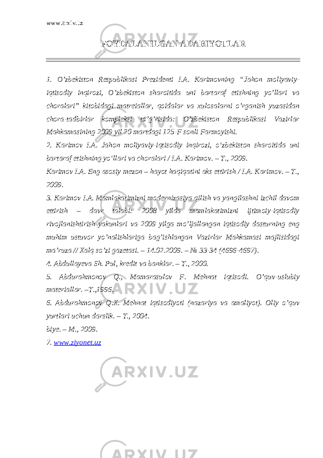 www.arxiv.uz FOYDALANILGAN ADABIYOTLAR 1. O’zbekiston Respublikasi Prezidenti I.A. Karimovning “ Jahon moliyaviy- iqtisodiy inqirozi, O’zbekiston sharoitida uni bartaraf etishning yo’llari va choralari ” kitobidagi matreiallar, qoidalar va xulosalarni o’rganish yuzasidan chora-tadbirlar kompleksi to’g’risida: O’zbekiston Respublikasi Vazirlar Mahkamasining 2009 yil 20 martdagi 125-F sonli Farmoyishi. 2. Karimov I.A. Jahon moliyaviy-iqtisodiy inqirozi, o‘zbekiston sharoitida uni bartaraf etishning yo‘llari va choralari / I.A. Karimov. – T., 2009. Karimov I.A. Eng asosiy mezon – hayot haqiqatini aks ettirish / I.A. Karimov. – T., 2009. 3. Karimov I.A. Mamlakatimizni modernizasiya qilish va yangilashni izchil davom ettirish – davr talabi: 2008 yilda mamlakatimizni ijtimoiy-iqtisodiy rivojlanishtirish yakunlari va 2009 yilga mo’ljallangan iqtisodiy dasturning eng muhim ustuvor yo’nalishlariga bag’ishlangan Vazirlar Mahkamasi majlisidagi ma’ruza // Xalq so’zi gazetasi. – 14.02.2009. – № 33-34 (4696-4697). 4. Abdullayeva Sh. Pul, kredit va banklar. – T., 2000. 5. Abdurahmonov Q., Mamarasulov F. Mehnat iqtisodi. O’quv-uslubiy materiallar. –T.,1996. 6. Abdurahmonov Q.X. Mehnat iqtisodiyoti (nazariya va amaliyot). Oliy o’quv yurtlari uchun darslik. – T., 2004. biye. – M., 2009. 7. www.ziyonet.uz 