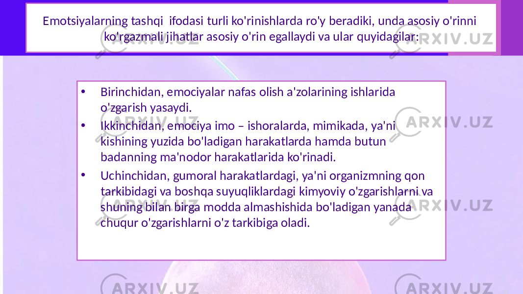 Emotsiyalarning tashqi ifodasi turli ko&#39;rinishlarda ro&#39;y beradiki, unda asosiy o&#39;rinni ko&#39;rgazmali jihatlar asosiy o&#39;rin egallaydi va ular quyidagilar: • Birinchidan, emociyalar nafas olish a&#39;zolarining ishlarida o&#39;zgarish yasaydi. • Ikkinchidan, emociya imo – ishoralarda, mimikada, ya&#39;ni kishining yuzida bo&#39;ladigan harakatlarda hamda butun badanning ma&#39;nodor harakatlarida ko&#39;rinadi. • Uchinchidan, gumoral harakatlardagi, ya&#39;ni organizmning qon tarkibidagi va boshqa suyuqliklardagi kimyoviy o&#39;zgarishlarni va shuning bilan birga modda almashishida bo&#39;ladigan yanada chuqur o&#39;zgarishlarni o&#39;z tarkibiga oladi. 