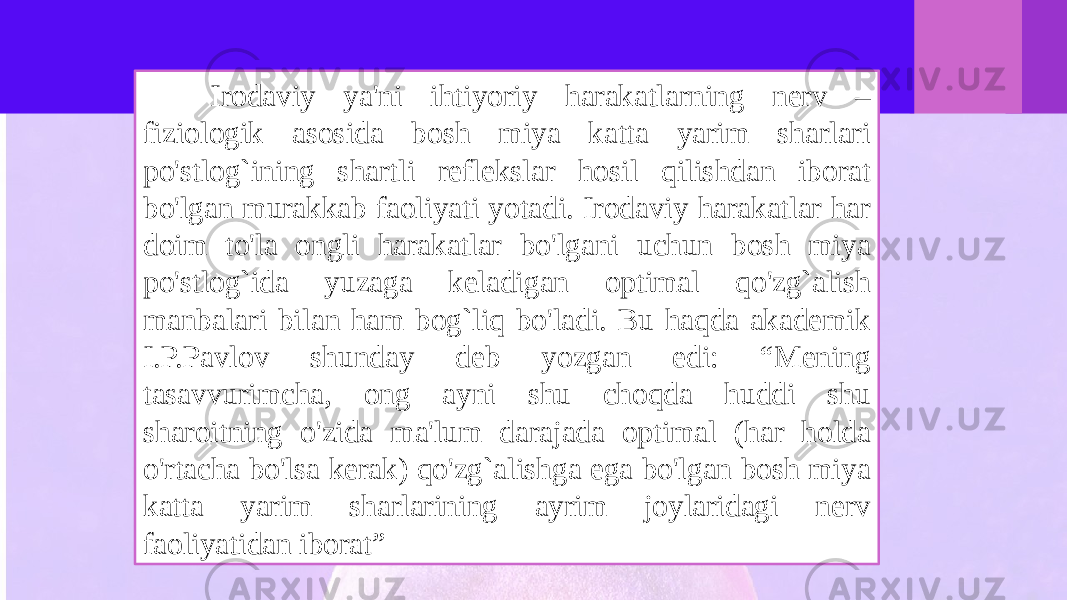  Irodaviy ya&#39;ni ihtiyoriy harakatlarning nerv – fiziologik asosida bosh miya katta yarim sharlari po&#39;stlog`ining shartli reflekslar hosil qilishdan iborat bo&#39;lgan murakkab faoliyati yotadi. Irodaviy harakatlar har doim to&#39;la ongli harakatlar bo&#39;lgani uchun bosh miya po&#39;stlog`ida yuzaga keladigan optimal qo&#39;zg`alish manbalari bilan ham bog`liq bo&#39;ladi. Bu haqda akademik I.P.Pavlov shunday deb yozgan edi: “Mening tasavvurimcha, ong ayni shu choqda huddi shu sharoitning o&#39;zida ma&#39;lum darajada optimal (har holda o&#39;rtacha bo&#39;lsa kerak) qo&#39;zg`alishga ega bo&#39;lgan bosh miya katta yarim sharlarining ayrim joylaridagi nerv faoliyatidan iborat” 