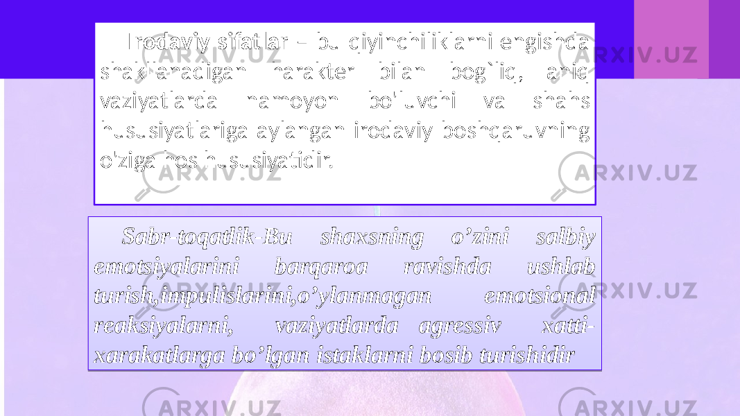 Irodaviy sifatlar – bu qiyinchiliklarni engishda shakllanadigan harakter bilan bog`liq, aniq vaziyatlarda namoyon bo&#39;luvchi va shahs hususiyatlariga aylangan irodaviy boshqaruvning o&#39;ziga hos hususiyatidir. Sabr-toqatlik-Bu shaxsning o’zini salbiy emotsiyalarini barqaroa ravishda ushlab turish,impulislarini,o’ylanmagan emotsional reaksiyalarni, vaziyatlarda agressiv xatti- xarakatlarga bo’lgan istaklarni bosib turishidir0607 1C 0B1209 09 16 