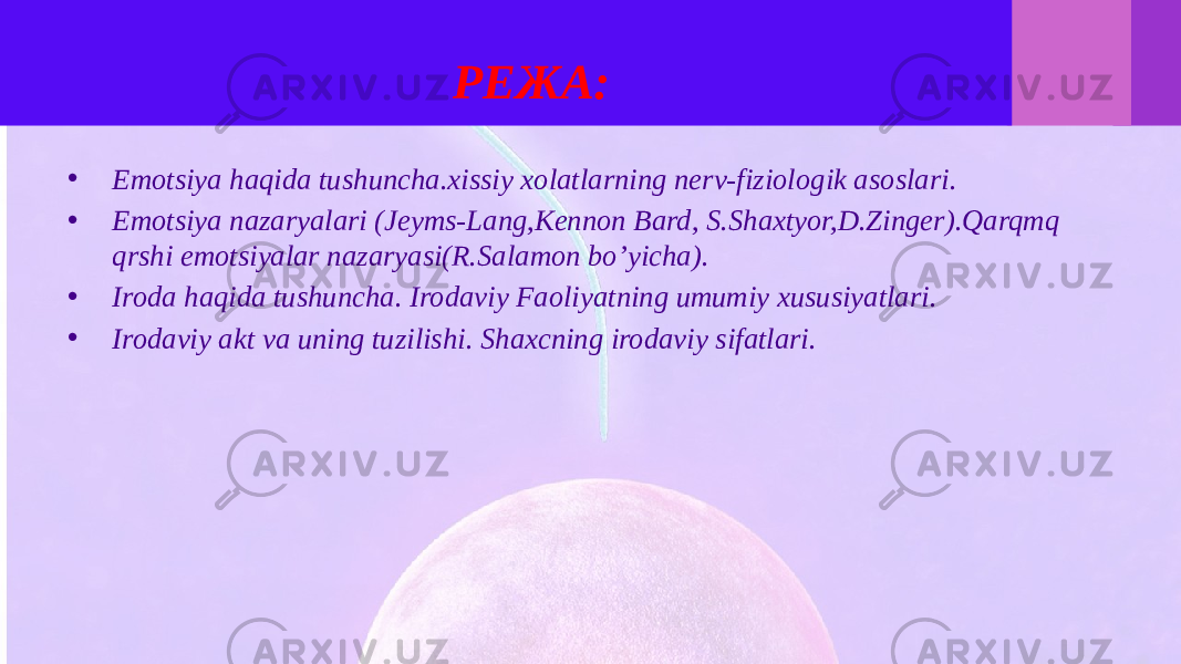 РЕЖА: • Emotsiya haqida tushuncha.xissiy xolatlarning nerv-fiziologik asoslari. • Emotsiya nazaryalari (Jeyms-Lang,Kennon Bard, S.Shaxtyor,D.Zinger).Qarqmq qrshi emotsiyalar nazaryasi(R.Salamon bo’yicha). • Iroda haqida tushuncha. Irodaviy Faoliyatning umumiy xususiyatlari. • Irodaviy akt va uning tuzilishi. Shaxcning irodaviy sifatlari. 