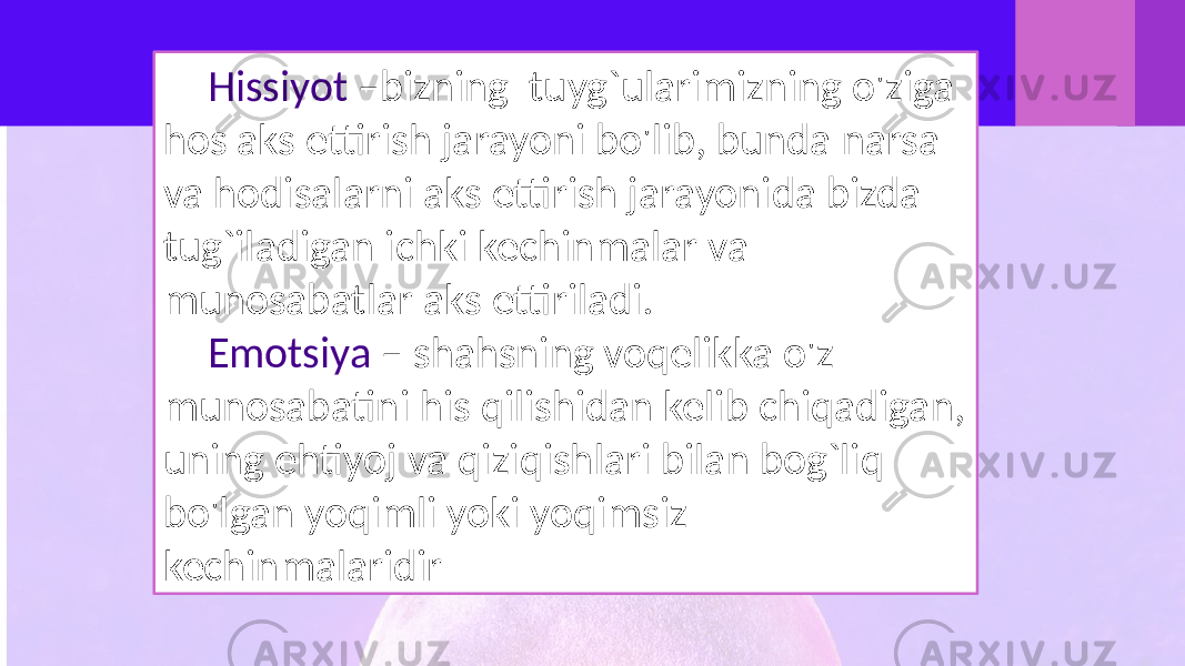 Hissiyot –bizning tuyg`ularimizning o&#39;ziga hos aks ettirish jarayoni bo&#39;lib, bunda narsa va hodisalarni aks ettirish jarayonida bizda tug`iladigan ichki kechinmalar va munosabatlar aks ettiriladi. Emotsiya – shahsning voqelikka o&#39;z munosabatini his qilishidan kelib chiqadigan, uning ehtiyoj va qiziqishlari bilan bog`liq bo&#39;lgan yoqimli yoki yoqimsiz kechinmalaridir 