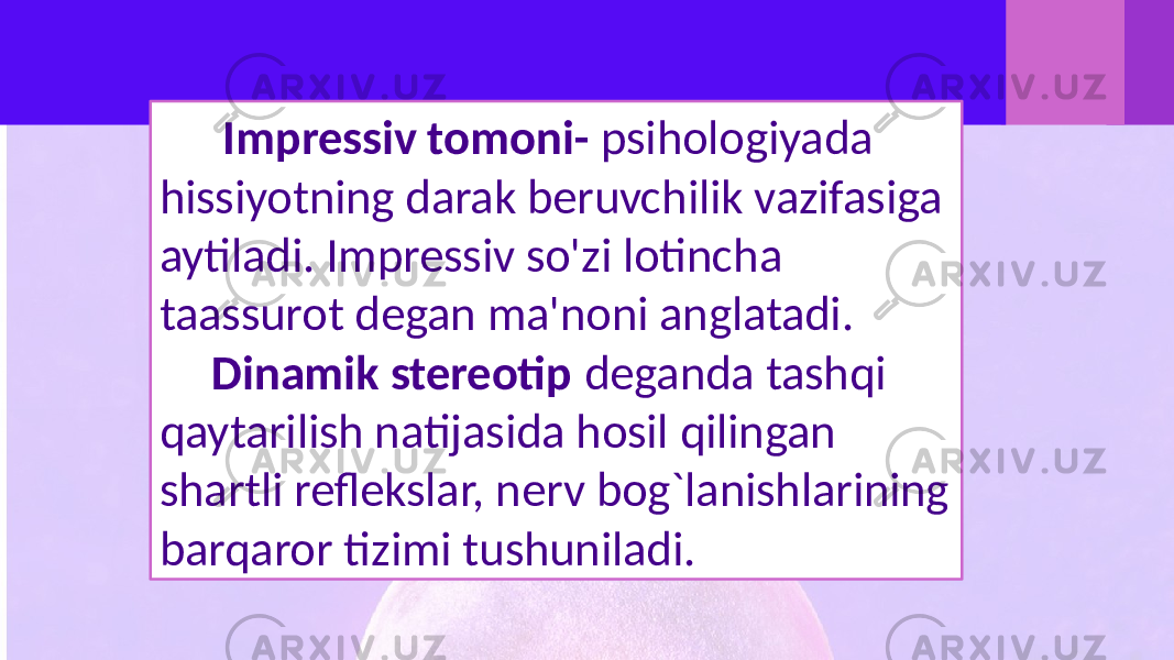  Impressiv tomoni- psihologiyada hissiyotning darak beruvchilik vazifasiga aytiladi. Impressiv so&#39;zi lotincha taassurot degan ma&#39;noni anglatadi. Dinamik stereotip deganda tashqi qaytarilish natijasida hosil qilingan shartli reflekslar, nerv bog`lanishlarining barqaror tizimi tushuniladi. 