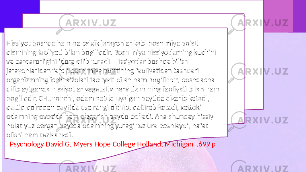 Hissiyot boshqa hamma psixik jarayonlar kabi bosh miya po‘sti qismining faoliyati bilan bog‘liqdir. Bosh miya hissiyotlarning kuchini va barqarorligini idora qilib turadi. Hissiyotlar boshqa bilish jarayonlaridan farqli bosh miya po‘stining faoliyatidan tashqari organizmning ichki a’zolari faoliyati bilan ham bog‘liqdir, boshqacha qilib aytganda hissiyotlar vegetativ nerv tizimining faoliyati bilan ham bog‘liqdir. CHunonchi, odam qattiq uyalgan paytida qizarib ketadi, qattiq qo‘rqqan paytida esa rangi o‘chib, qaltirab ketadi, xattoki odamning ovozida ham o‘zgarish paydo bo‘ladi. Ana shunday hissiy holat yuz bergan paytda odamning yuragi tez ura boshlaydi, nafas olishi ham tezlashadi. Psychology David G. Myers Hope College Holland, Michigan .699 p 