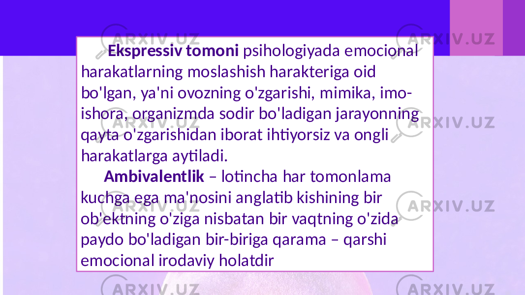  Ekspressiv tomoni psihologiyada emocional harakatlarning moslashish harakteriga oid bo&#39;lgan, ya&#39;ni ovozning o&#39;zgarishi, mimika, imo- ishora, organizmda sodir bo&#39;ladigan jarayonning qayta o&#39;zgarishidan iborat ihtiyorsiz va ongli harakatlarga aytiladi. Ambivalentlik – lotincha har tomonlama kuchga ega ma&#39;nosini anglatib kishining bir ob&#39;ektning o&#39;ziga nisbatan bir vaqtning o&#39;zida paydo bo&#39;ladigan bir-biriga qarama – qarshi emocional irodaviy holatdir 