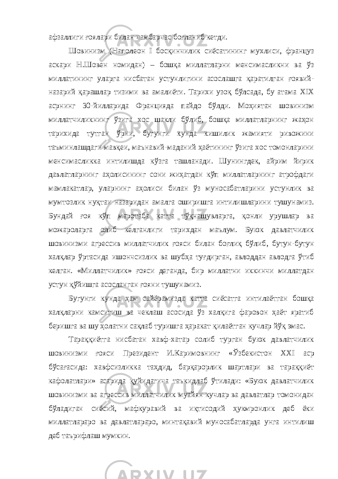 афзаллиги ғоялари билан чамбарчас боғланиб кетди. Шовинизм (Наполеон I босқинчилик сиёсатининг мухлиси, француз аскари Н.Шовен номидан) – бошқа миллатларни менсимасликни ва ўз миллатининг уларга нисбатан уст у нлигини асослашга қаратилган ғоявий- назарий қарашлар тизими ва амалиёти. Тарихи узоқ бўлсада, бу атама XIX асрнинг 30 - йилларида Францияда пайдо бўлди. Моҳиятан шовинизм миллатчиликнинг ўзига хос шакли бўлиб, бошқа миллатларнинг жаҳон тарихида тутган ўрни, бугунги кунда кишилик жамияти ривожини таъминлашдаги мавқеи, маънавий-маданий ҳаётининг ўзига хос томонларини менсимасликка интилишда кўзга ташланади. Шунингдек, айрим йирик давлатларнинг аҳолисининг сони жиҳатдан кўп миллатларнинг атрофдаги мамлакатлар, уларнинг аҳолиси билан ўз муносабатларини устунлик ва мумтозлик нуқтаи назаридан амалга оширишга интилишларини тушунамиз. Бундай ғоя кўп маротаба катта тўқнашувларга, қонли урушлар ва можароларга олиб келганлиги тар и хдан маълум. Буюк давлатчилик шовинизми агрессив миллатчилик ғояси билан боғлиқ бўлиб , бутун-бутун халқлар ўртасида ишончсизлик ва шубҳа туғдирган, авлоддан авлодга ўтиб келган. «Миллатчилик» ғояси деганда , бир миллатни иккинчи миллатдан устун қўйишга асосланган ғояни тушунамиз. Бугунги кунда ҳам сайёрамизда катта сиёсатга интилаётган бошқа халқларни камситиш ва чеклаш асосида ўз халқига фаровон ҳаёт яратиб беришга ва шу ҳолатни сақлаб туришга ҳаракат қилаётган кучлар йўқ эмас. Тараққиётга нисбатан хавф-хатар солиб турган буюк давлатчилик шовинизми ғояси Президент И.Каримовнинг «Ўзбекистон XXI аср бўсағасида: хавфсизликка таҳдид, барқарорлик шартлари ва тараққиёт кафолатлари» асарида қуйидагича таъкидлаб ўтилади: «Буюк давлатчилик шовинизми ва агрессив миллатчилик муайян кучлар ва давлатлар томонидан бўладиган сиёсий, мафкуравий ва иқтисодий ҳукмронли к деб ёки миллатлараро ва давлатлараро, минтақавий муносабатларда унга интилиш деб таърифлаш мумкин. 