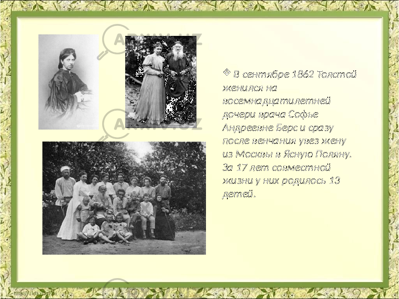  В сентябре 1862 Толстой женился на восемнадцатилетней дочери врача Софье Андреевне Берс и сразу после венчания увез жену из Москвы в Ясную Поляну. За 17 лет совместной жизни у них родилось 13 детей. 