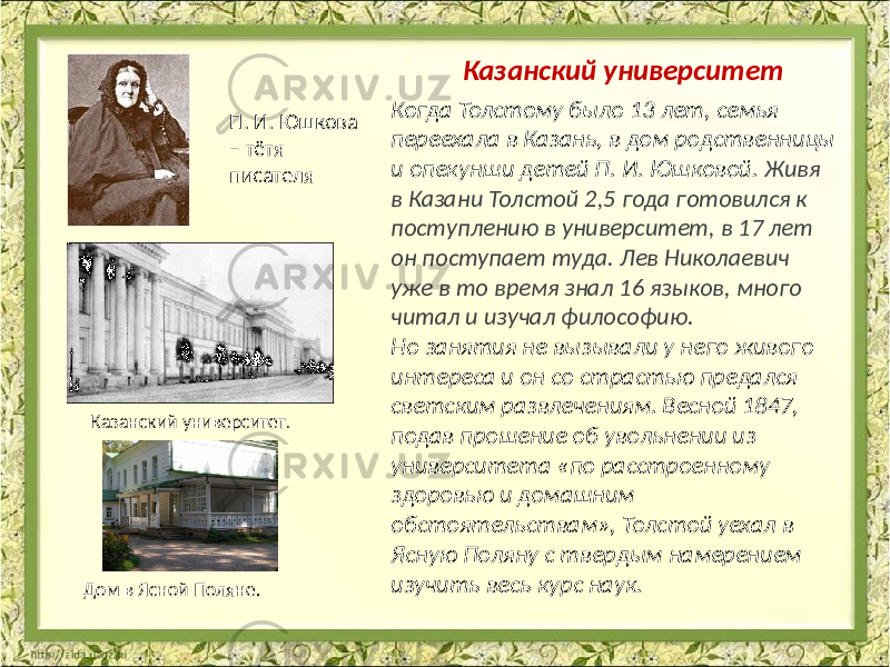  Когда Толстому было 13 лет, семья переехала в Казань, в дом родственницы и опекунши детей П. И. Юшковой. Живя в Казани Толстой 2,5 года готовился к поступлению в университет, в 17 лет он поступает туда. Лев Николаевич уже в то время знал 16 языков, много читал и изучал философию. Но занятия не вызывали у него живого интереса и он со страстью предался светским развлечениям. Весной 1847, подав прошение об увольнении из университета «по расстроенному здоровью и домашним обстоятельствам», Толстой уехал в Ясную Поляну с твердым намерением изучить весь курс наук. Казанский университет П. И. Юшкова – тётя писателя Казанский университет . Дом в Ясной Поляне. 