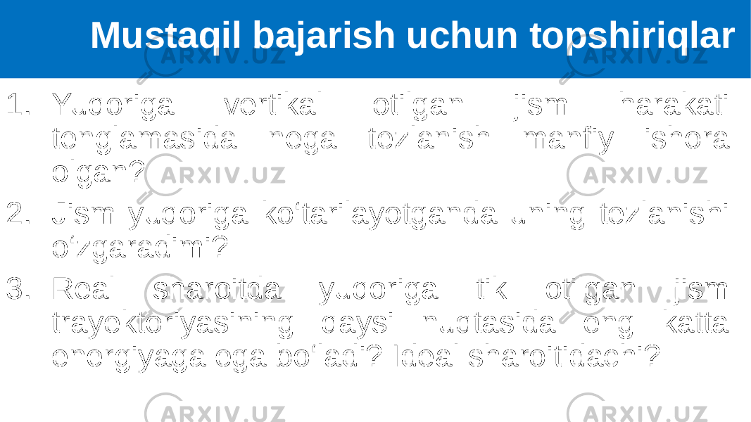 1. Yuqoriga vertikal otilgan jism harakati tenglamasida nega tezlanish manfiy ishora olgan? 2. Jism yuqoriga ko‘tarilayotganda uning tezlanishi o‘zgaradimi? 3. Real sharoitda yuqoriga tik otilgan jism trayektoriyasining qaysi nuqtasida eng katta energiyaga ega bo‘ladi? Ideal sharoitidachi? Mustaqil bajarish uchun topshiriqlar 