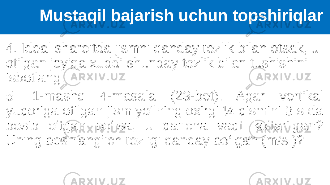 4. Ideal sharoitda jismni qanday tezlik bilan otsak, u otilgan joyiga xuddi shunday tezlik bilan tushishini isbotlang. 5. 1-mashq 4-masala (23-bet). Agar vertikal yuqoriga otilgan jism yo‘lning oxirgi ¼ qismini 3 s da bosib o‘tgan bo‘lsa, u qancha vaqt ko‘tarilgan? Uning boshlang‘ich tezligi qanday bo‘lgan (m/s )? Mustaqil bajarish uchun topshiriqlar 