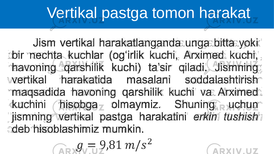  Jism vertikal harakatlanganda unga bitta yoki bir nechta kuchlar (og‘irlik kuchi, Arximed kuchi, havoning qarshilik kuchi) ta’sir qiladi. Jismning vertikal harakatida masalani soddalashtirish maqsadida havoning qarshilik kuchi va Arximed kuchini hisobga olmaymiz. Shuning uchun jismning vertikal pastga harakatini erkin tushish deb hisoblashimiz mumkin. •   Vertikal pastga tomon harakat 