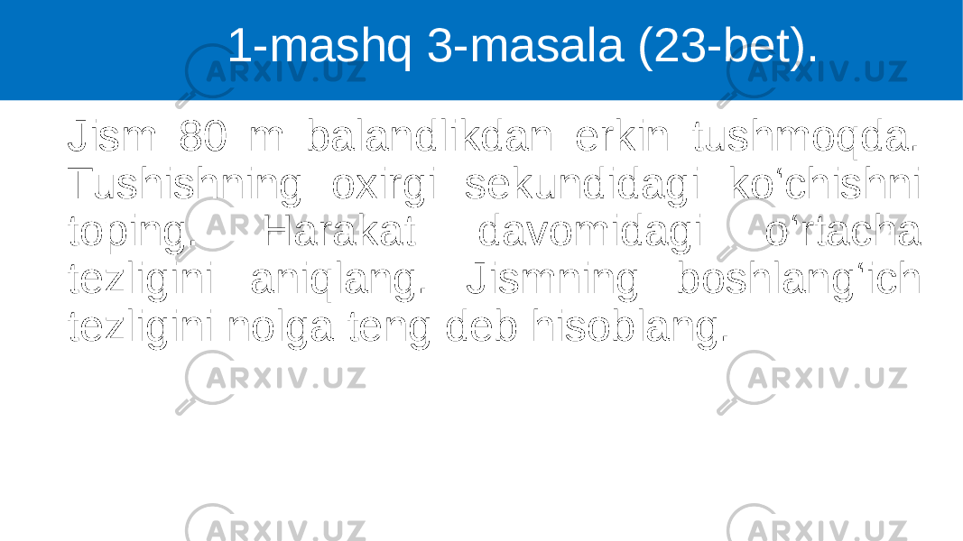 Jism 80 m balandlikdan erkin tushmoqda. Tushishning oxirgi sekundidagi ko‘chishni toping. Harakat davomidagi o‘rtacha tezligini aniqlang. Jismning boshlang‘ich tezligini nolga teng deb hisoblang. 1-mashq 3-masala (23-bet). 