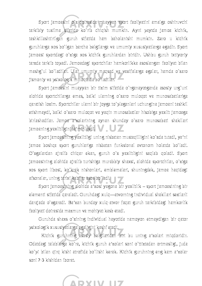 Sport jamoasini o`z doirasida muayyan sport faoliyatini amalga oshiruvchi tarkibiy tuzilma sifatida ko`rib chiqish mumkin. Ayni paytda jamoa kichik, tashkillashtirilgan guruh sifatida ham baholanishi mumkin. Zero u kichik guruhlarga xos bo`lgan barcha belgilarga va umumiy xususiyatlarga egadir. Sport jamoasi sportdagi o`ziga xos kichik guruhlardan biridir. Ushbu guruh ixtiyoriy tarzda tarkib topadi. Jamoadagi sportchilar hamkorlikka asoslangan faoliyat bilan mashg`ul bo`ladilar. Ular umumiy maqsad va vazifalarga egalar, hamda o`zaro jismoniy va psixologik muloqotda bo`ladilar. Sport jamoasini muayyan bir tizim sifatida o`rganayotganda asosiy urg`uni alohida sportchilarga emas, balki ularning o`zaro muloqot va munosabatlariga qaratish lozim. Sportchilar ularni bir joyga to`plaganlari uchungina jamoani tashkil etishmaydi, balki o`zaro muloqot va yaqin munosabatlar hisobiga yaxlit jamoaga birlashadilar. Jamoa a’zolarining aynan shunday o`zaro munosabati shakllari jamoaning yaxlitligini ta’minlaydi. Sport jamoasining yaxlitligi uning nisbatan mustaqilligini ko`zda tutadi, ya’ni jamoa boshqa sport guruhlariga nisbatan funksional avtonom holatda bo`ladi. O`zgalardan ajralib chiqar ekan, guruh o`z yaxlitligini saqlab qoladi. Sport jamoasining alohida ajralib turishiga murabbiy shaxsi, alohida sportchilar, o`ziga xos sport libosi, ko`krak nishonlari, emblemalari, shuningdek, jamoa haqidagi afsonalar, uning tarixi kabilar asos bo`ladi. Sport jamoasining alohida a’zosi yagona bir yaxlitlik – sport jamoasining bir elementi sifatida qaraladi. Guruhdagi xulq—atvorning individual shakllari sezilarli darajada o`zgaradi. Ba’zan bunday xulq-atvor faqat guruh tarkibidagi hamkorlik faoliyati doirasida mazmun va mohiyat kasb etadi. Guruhda shaxs o`zining individual hayotida namoyon etmaydigan bir qator psixologik xususiyatlarga egaligini kashf etadi. Kichik guruhning asosiy belgilaridan biri bu uning a’zolari miqdoridir. Odatdagi talablarga ko`ra, kichik guruh a’zolari soni o`ttiztadan ortmasligi, juda ko`pi bilan qirq kishi atrofida bo`lishi kerak. Kichik guruhning eng kam a’zolar soni 2-3 kishidan iborat. 