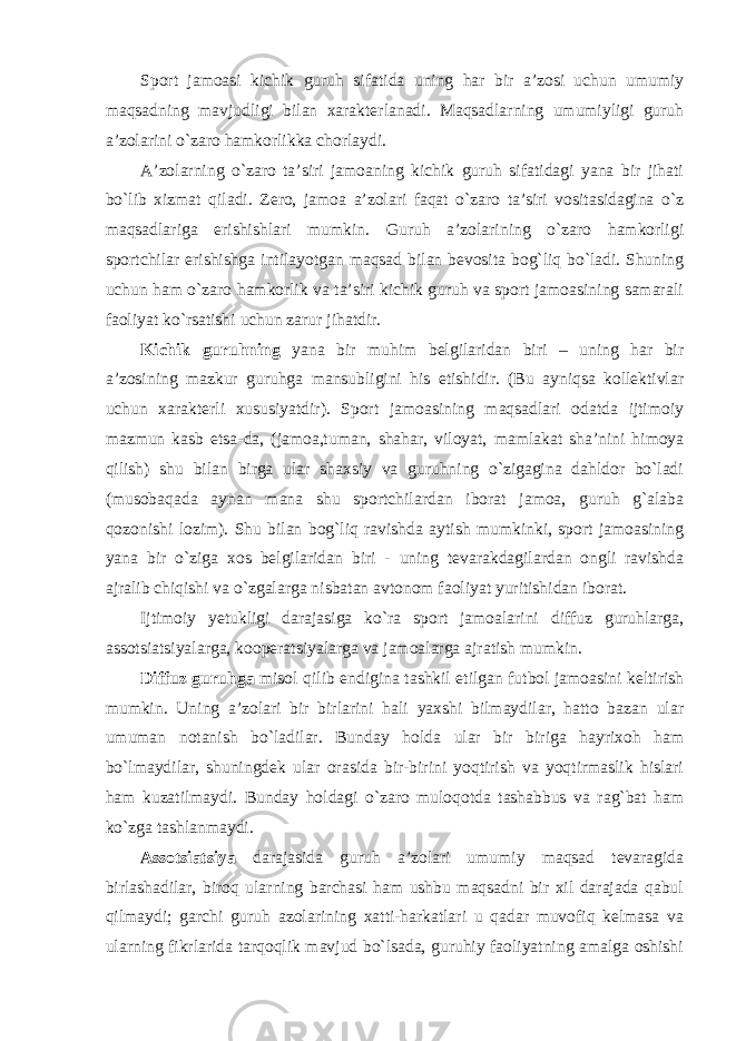 Sport jamoasi kichik guruh sifatida uning har bir a’zosi uchun umumiy maqsadning mavjudligi bilan xarakterlanadi. Maqsadlarning umumiyligi guruh a’zolarini o`zaro hamkorlikka chorlaydi. A’zolarning o`zaro ta’siri jamoaning kichik guruh sifatidagi yana bir jihati bo`lib xizmat qiladi. Zero, jamoa a’zolari faqat o`zaro ta’siri vositasidagina o`z maqsadlariga erishishlari mumkin. Guruh a’zolarining o`zaro hamkorligi sportchilar erishishga intilayotgan maqsad bilan bevosita bog`liq bo`ladi. Shuning uchun ham o`zaro hamkorlik va ta’siri kichik guruh va sport jamoasining samarali faoliyat ko`rsatishi uchun zarur jihatdir. Kichik guruhning yana bir muhim belgilaridan biri – uning har bir a’zosining mazkur guruhga mansubligini his etishidir. (Bu ayniqsa kollektivlar uchun xarakterli xususiyatdir). Sport jamoasining maqsadlari odatda ijtimoiy mazmun kasb etsa-da, (jamoa,tuman, shahar, viloyat, mamlakat sha’nini himoya qilish) shu bilan birga ular shaxsiy va guruhning o`zigagina dahldor bo`ladi (musobaqada aynan mana shu sportchilardan iborat jamoa, guruh g`alaba qozonishi lozim). Shu bilan bog`liq ravishda aytish mumkinki, sport jamoasining yana bir o`ziga xos belgilaridan biri - uning tevarakdagilardan ongli ravishda ajralib chiqishi va o`zgalarga nisbatan avtonom faoliyat yuritishidan iborat. Ijtimoiy yetukligi darajasiga ko`ra sport jamoalarini diffuz guruhlarga, assotsiatsiyalarga, kooperatsiyalarga va jamoalarga ajratish mumkin. Diffuz guruhga misol qilib endigina tashkil etilgan futbol jamoasini keltirish mumkin. Uning a’zolari bir birlarini hali yaxshi bilmaydilar, hatto bazan ular umuman notanish bo`ladilar. Bunday holda ular bir biriga hayrixoh ham bo`lmaydilar, shuningdek ular orasida bir-birini yoqtirish va yoqtirmaslik hislari ham kuzatilmaydi. Bunday holdagi o`zaro muloqotda tashabbus va rag`bat ham ko`zga tashlanmaydi. Assotsiatsiya darajasida guruh a’zolari umumiy maqsad tevaragida birlashadilar, biroq ularning barchasi ham ushbu maqsadni bir xil darajada qabul qilmaydi; garchi guruh azolarining xatti-harkatlari u qadar muvofiq kelmasa va ularning fikrlarida tarqoqlik mavjud bo`lsada, guruhiy faoliyatning amalga oshishi 