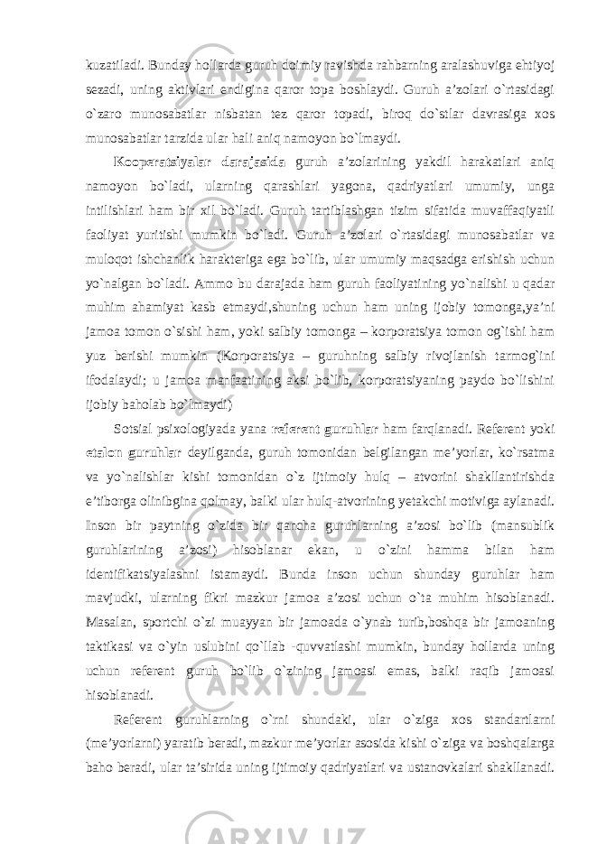 kuzatiladi. Bunday hollarda guruh doimiy ravishda rahbarning aralashuviga ehtiyoj sezadi, uning aktivlari endigina qaror topa boshlaydi. Guruh a’zolari o`rtasidagi o`zaro munosabatlar nisbatan tez qaror topadi, biroq do`stlar davrasiga xos munosabatlar tarzida ular hali aniq namoyon bo`lmaydi. Kooperatsiyalar darajasida guruh a’zolarining yakdil harakatlari aniq namoyon bo`ladi, ularning qarashlari yagona, qadriyatlari umumiy, unga intilishlari ham bir xil bo`ladi. Guruh tartiblashgan tizim sifatida muvaffaqiyatli faoliyat yuritishi mumkin bo`ladi. Guruh a’zolari o`rtasidagi munosabatlar va muloqot ishchanlik harakteriga ega bo`lib, ular umumiy maqsadga erishish uchun yo`nalgan bo`ladi. Ammo bu darajada ham guruh faoliyatining yo`nalishi u qadar muhim ahamiyat kasb etmaydi,shuning uchun ham uning ijobiy tomonga,ya’ni jamoa tomon o`sishi ham, yoki salbiy tomonga – korporatsiya tomon og`ishi ham yuz berishi mumkin (Korporatsiya – guruhning salbiy rivojlanish tarmog`ini ifodalaydi; u jamoa manfaatining aksi bo`lib, korporatsiyaning paydo bo`lishini ijobiy baholab bo`lmaydi) Sotsial psixologiyada yana referent guruhlar ham farqlanadi. Referent yoki etalon guruhlar deyilganda, guruh tomonidan belgilangan me’yorlar, ko`rsatma va yo`nalishlar kishi tomonidan o`z ijtimoiy hulq – atvorini shakllantirishda e’tiborga olinibgina qolmay, balki ular hulq-atvorining yetakchi motiviga aylanadi. Inson bir paytning o`zida bir qancha guruhlarning a’zosi bo`lib (mansublik guruhlarining a’zosi) hisoblanar ekan, u o`zini hamma bilan ham identifikatsiyalashni istamaydi. Bunda inson uchun shunday guruhlar ham mavjudki, ularning fikri mazkur jamoa a’zosi uchun o`ta muhim hisoblanadi. Masalan, sportchi o`zi muayyan bir jamoada o`ynab turib,boshqa bir jamoaning taktikasi va o`yin uslubini qo`llab -quvvatlashi mumkin, bunday hollarda uning uchun referent guruh bo`lib o`zining jamoasi emas, balki raqib jamoasi hisoblanadi. Referent guruhlarning o`rni shundaki, ular o`ziga xos standartlarni (me’yorlarni) yaratib beradi, mazkur me’yorlar asosida kishi o`ziga va boshqalarga baho beradi, ular ta’sirida uning ijtimoiy qadriyatlari va ustanovkalari shakllanadi. 