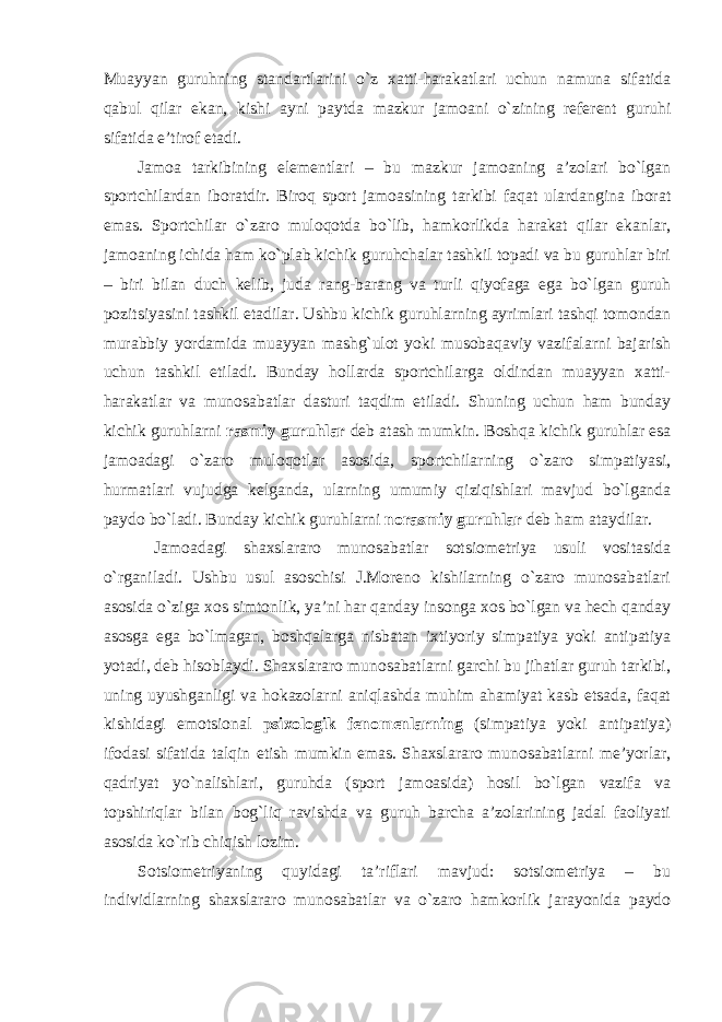 Muayyan guruhning standartlarini o`z xatti-harakatlari uchun namuna sifatida qabul qilar ekan, kishi ayni paytda mazkur jamoani o`zining referent guruhi sifatida e’tirof etadi. Jamoa tarkibining elementlari – bu mazkur jamoaning a’zolari bo`lgan sportchilardan iboratdir. Biroq sport jamoasining tarkibi faqat ulardangina iborat emas. Sportchilar o`zaro muloqotda bo`lib, hamkorlikda harakat qilar ekanlar, jamoaning ichida ham ko`plab kichik guruhchalar tashkil topadi va bu guruhlar biri – biri bilan duch kelib, juda rang-barang va turli qiyofaga ega bo`lgan guruh pozitsiyasini tashkil etadilar. Ushbu kichik guruhlarning ayrimlari tashqi tomondan murabbiy yordamida muayyan mashg`ulot yoki musobaqaviy vazifalarni bajarish uchun tashkil etiladi. Bunday hollarda sportchilarga oldindan muayyan xatti- harakatlar va munosabatlar dasturi taqdim etiladi. Shuning uchun ham bunday kichik guruhlarni rasmiy guruhlar deb atash mumkin. Boshqa kichik guruhlar esa jamoadagi o`zaro muloqotlar asosida, sportchilarning o`zaro simpatiyasi, hurmatlari vujudga kelganda, ularning umumiy qiziqishlari mavjud bo`lganda paydo bo`ladi. Bunday kichik guruhlarni norasmiy guruhlar deb ham ataydilar. Jamoadagi shaxslararo munosabatlar sotsiometriya usuli vositasida o`rganiladi. Ushbu usul asoschisi J.Moreno kishilarning o`zaro munosabatlari asosida o`ziga xos simtonlik, ya’ni har qanday insonga xos bo`lgan va hech qanday asosga ega bo`lmagan, boshqalarga nisbatan ixtiyoriy simpatiya yoki antipatiya yotadi, deb hisoblaydi. Shaxslararo munosabatlarni garchi bu jihatlar guruh tarkibi, uning uyushganligi va hokazolarni aniqlashda muhim ahamiyat kasb etsada, faqat kishidagi emotsional psixologik fenomenlarning (simpatiya yoki antipatiya) ifodasi sifatida talqin etish mumkin emas. Shaxslararo munosabatlarni me’yorlar, qadriyat yo`nalishlari, guruhda (sport jamoasida) hosil bo`lgan vazifa va topshiriqlar bilan bog`liq ravishda va guruh barcha a’zolarining jadal faoliyati asosida ko`rib chiqish lozim. Sotsiometriyaning quyidagi ta’riflari mavjud: sotsiometriya – bu individlarning shaxslararo munosabatlar va o`zaro hamkorlik jarayonida paydo 