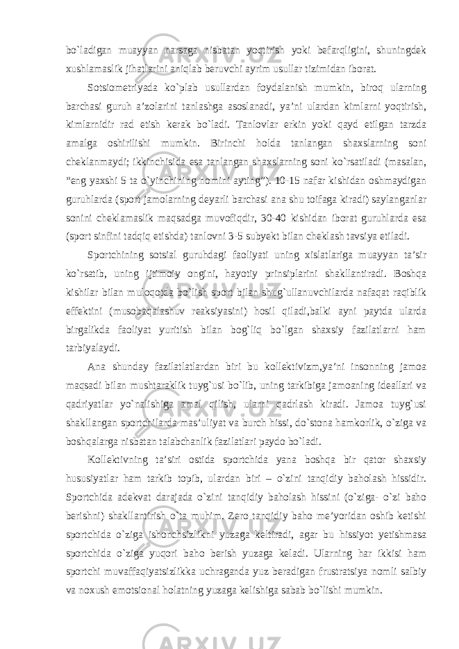 bo`ladigan muayyan narsaga nisbatan yoqtirish yoki befarqligini, shuningdek xushlamaslik jihatlarini aniqlab beruvchi ayrim usullar tizimidan iborat. Sotsiometriyada ko`plab usullardan foydalanish mumkin, biroq ularning barchasi guruh a’zolarini tanlashga asoslanadi, ya’ni ulardan kimlarni yoqtirish, kimlarnidir rad etish kerak bo`ladi. Tanlovlar erkin yoki qayd etilgan tarzda amalga oshirilishi mumkin. Birinchi holda tanlangan shaxslarning soni cheklanmaydi; ikkinchisida esa tanlangan shaxslarning soni ko`rsatiladi (masalan, “eng yaxshi 5 ta o`yinchining nomini ayting”). 10-15 nafar kishidan oshmaydigan guruhlarda (sport jamolarning deyarli barchasi ana shu toifaga kiradi) saylanganlar sonini cheklamaslik maqsadga muvofiqdir, 30-40 kishidan iborat guruhlarda esa (sport sinfini tadqiq etishda) tanlovni 3-5 subyekt bilan cheklash tavsiya etiladi. Sportchining sotsial guruhdagi faoliyati uning xislatlariga muayyan ta’sir ko`rsatib, uning ijtimoiy ongini, hayotiy prinsiplarini shakllantiradi. Boshqa kishilar bilan muloqotda bo`lish sport bilan shug`ullanuvchilarda nafaqat raqiblik effektini (musobaqalashuv reaksiyasini) hosil qiladi,balki ayni paytda ularda birgalikda faoliyat yuritish bilan bog`liq bo`lgan shaxsiy fazilatlarni ham tarbiyalaydi. Ana shunday fazilatlatlardan biri bu kollektivizm,ya’ni insonning jamoa maqsadi bilan mushtaraklik tuyg`usi bo`lib, uning tarkibiga jamoaning ideallari va qadriyatlar yo`nalishiga amal qilish, ularni qadrlash kiradi. Jamoa tuyg`usi shakllangan sportchilarda mas’uliyat va burch hissi, do`stona hamkorlik, o`ziga va boshqalarga nisbatan talabchanlik fazilatlari paydo bo`ladi. Kollektivning ta’siri ostida sportchida yana boshqa bir qator shaxsiy hususiyatlar ham tarkib topib, ulardan biri – o`zini tanqidiy baholash hissidir. Sportchida adekvat darajada o`zini tanqidiy baholash hissini (o`ziga- o`zi baho berishni) shakllantirish o`ta muhim. Zero tanqidiy baho me’yoridan oshib ketishi sportchida o`ziga ishonchsizlikni yuzaga keltiradi, agar bu hissiyot yetishmasa sportchida o`ziga yuqori baho berish yuzaga keladi. Ularning har ikkisi ham sportchi muvaffaqiyatsizlikka uchraganda yuz beradigan frustratsiya nomli salbiy va noxush emotsional holatning yuzaga kelishiga sabab bo`lishi mumkin. 