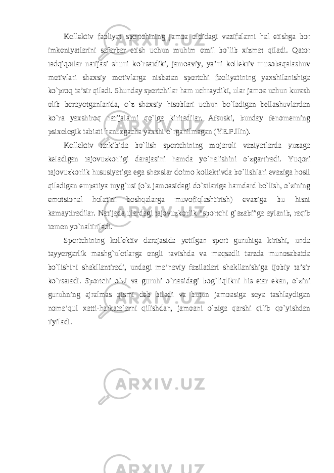 Kollektiv faoliyat sportchining jamoa oldidagi vazifalarni hal etishga bor imkoniyatlarini safarbar etish uchun muhim omil bo`lib xizmat qiladi. Qator tadqiqotlar natijasi shuni ko`rsatdiki, jamoaviy, ya’ni kollektiv musobaqalashuv motivlari shaxsiy motivlarga nisbatan sportchi faoliyatining yaxshilanishiga ko`proq ta’sir qiladi. Shunday sportchilar ham uchraydiki, ular jamoa uchun kurash olib borayotganlarida, o`z shaxsiy hisoblari uchun bo`ladigan bellashuvlardan ko`ra yaxshiroq natijalarni qo`lga kiritadilar. Afsuski, bunday fenomenning psixologik tabiati hanuzgacha yaxshi o`rganilmagan (YE.P.Ilin). Kollektiv tarkibida bo`lish sportchining mojaroli vaziyatlarda yuzaga keladigan tajovuzkorligi darajasini hamda yo`nalishini o`zgartiradi. Yuqori tajovuzkorlik hususiyatiga ega shaxslar doimo kollektivda bo`lishlari evaziga hosil qiladigan empatiya tuyg`usi (o`z jamoasidagi do`stlariga hamdard bo`lish, o`zining emotsional holatini boshqalarga muvofiqlashtirish) evaziga bu hisni kamaytiradilar. Natijada ulardagi tajovuzkorlik “sportchi g`azabi”ga aylanib, raqib tomon yo`naltiriladi. Sportchining kollektiv darajasida yetilgan sport guruhiga kirishi, unda tayyorgarlik mashg`ulotlarga ongli ravishda va maqsadli tarzda munosabatda bo`lishini shakllantiradi, undagi ma’naviy fazilatlari shakllanishiga ijobiy ta’sir ko`rsatadi. Sportchi o`zi va guruhi o`rtasidagi bog`liqlikni his etar ekan, o`zini guruhning ajralmas qismi deb biladi va butun jamoasiga soya tashlaydigan noma’qul xatti-harkatalarni qilishdan, jamoani o`ziga qarshi qilib qo`yishdan tiyiladi. 