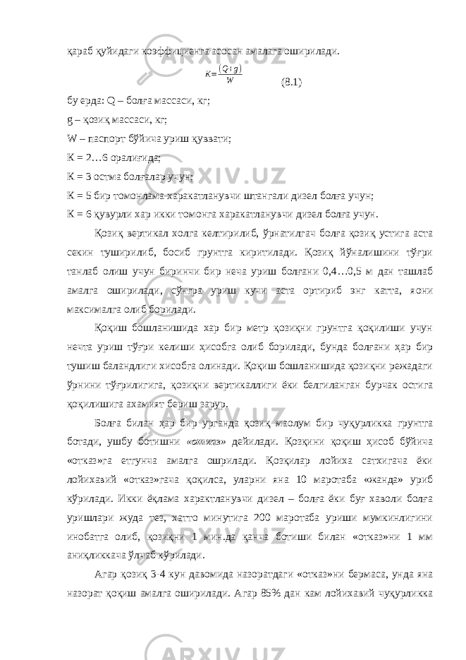 қараб қуйидаги коэффициенга асосан амалага оширилади. K=(Q+g) W (8.1) бу ерда: Q – болға массаси, кг; g – қозиқ массаси, кг; W – паспорт бўйича уриш қуввати; К = 2…6 оралиғида; К = 3 остма болғалар учун; К = 5 бир томонлама харакатланувчи штангали дизел болға учун; К = 6 қувурли хар икки томонга харакатланувчи дизел болға учун. Қозиқ вертикал холга келтирилиб, ўрнатилгач болға қозиқ устига аста секин туширилиб, босиб грунтга киритилади. Қозиқ йўналишини тўғри танлаб олиш учун биринчи бир неча уриш болғани 0,4…0,5 м дан ташлаб амалга оширилади, сўнгра уриш кучи аста ортириб энг катта, я o ни максималга олиб борилади. Қоқиш бошланишида хар бир метр қозиқни грунтга қоқилиши учун нечта уриш тўғри келиши ҳисобга олиб борилади, бунда болғани ҳар бир тушиш баландлиги хисобга олинади. Қоқиш бошланишида қозиқни режадаги ўрнини тўғрилигига, қозиқни вертикаллиги ёки белгиланган бурчак остига қоқилишига ахамият бериш зарур. Болға билан ҳар бир урганда қозиқ ма o лум бир чуқурликка грунтга ботади, ушбу ботишни « отказ » дейилади. Қозқини қоқиш ҳисоб бўйича «отказ»га етгунча амалга ошрилади. Қозқилар лойиха сатхигача ёки лойихавий «отказ»гача қоқилса, уларни яна 10 маротаба «жанда» уриб кўрилади. Икки ёқлама характланувчи дизел – болға ёки буғ хаволи болға уришлари жуда тез, хатто минутига 200 маротаба уриши мумкинлигини инобатга олиб, қозиқни 1 мин.да қанча ботиши билан «отказ»ни 1 мм аниқликкача ўлчаб кўрилади. Агар қозиқ 3-4 кун давомида назоратдаги «отказ»ни бермаса, унда яна назорат қоқиш амалга оширилади. Агар 85% дан кам лойихавий чуқурликка 