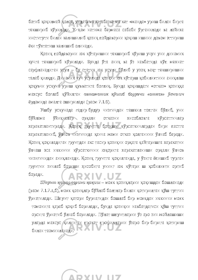 ботиб қоқилмай қолса, унда 3 маротаба кетма кет «жанда» уриш билан бирга текшириб кўрилади. У ҳам натижа бермаса сабаби ўрганилади ва лойиха институти билан келишилиб қозиқ пойдеворни қоқиш ишини довом эттириш ёки тўхтатиш келишиб олинади. Қозиқ пойдеворни юк кўтаришни текшириб кўриш учун уни динамик кучга текшириб кўрилади. Бунда ўта аниқ ва ўз навбатида кўп мехнат сарфланадиган усул – бу статик юк усули бўлиб у узоқ вақт текширишни талаб қилқди. Динамик куч усулида қозқни юк кўтарш қобилиятини аниқлаш қоқувчи ускуна уриш қувватига боғлиқ. Бунда қоқишдаги «отказ» қозиққа махсус боғлаб қўйилган автоматик қўшиб борувчи «отказ» ўлчагич ёрдамида амалга оширилади (расм 7.1.6). Ушбу ускунада ғадир-будур чизғичдан ташкил топган бўлиб, уни бўйлама ўйиқчалар орқали отказни хисобловга кўрсатгичлар харакатлантиради. Қозиқ грунтга ботиши кўрсаткичлардан бири пастга харакатланиб, ўлчов чизғичида қанча жами отказ қолганини ўлчаб беради. Қозиқ қоқиладиган грунтдан акс тасир қозиқни орқага қайтаришга харакатни ўлчаш эса иккинчи кўрсаткични юқорига харакатланиши орқали ўлчов чизиғичидан аниқланади. Қозиқ грунтга қоқилганда, у ўзига ёпишиб турган грунтни зичлаб бориши ҳисобига унинг юк кўтари ш қобилияти ортиб боради. Шпунт қаторларини қоқиш – мояк қозиқларни қоқишдан бошланади (расм 7.1.7.а,б), мояк қозиқлар бўйлаб болтлар билан қотирилган қўш тутгич ўрнатилади. Шпунт қатори бурчагидан бошлаб бир моякдан иккинчи мояк томонига қараб қоқиб борилади, бунда қозиқни навбатдагиси қўш тутгич орсига ўрнатиб ўлчаб борилади. Пўлат шпунтларни ўз аро зич жойлашиши уларда махсус қилинган прокат профилларни ўзаро бир-бирига қотириш билан та o минланади. 