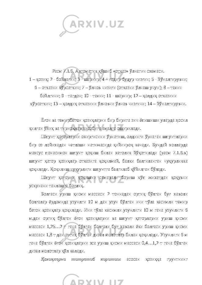 Расм 7.1.6. Автоматик қўшиб «отказ» ўлчагич схемаси. 1 – қозиқ; 2 - бойлағич; 3 - шарнир; 4 – ғадир-будур чизғич; 5 - йўналтирувчи; 6 – отказни кўрсаткич; 7 – ўлчов чизиғи (отказни ўлчаш учун); 8 – таянч бойлгичи; 9 - тагдон; 10 - таянч; 11 - шарнир; 12 – қолдиқ отказини кўрсаткич; 13 – қолдиқ отказини ўлчовчи ўлчов чизғичи; 14 – йўналтирувчи. Ёғоч ва темирбетон қозиқларни бир бирига зич ёпишиши уларда ҳосил қилган ўйиқ ва тирноқлар ҳисобига амалга оширилади. Шпунт қаторларни охиргисини ўрнатиш, олдинги ўрнаган шпунтларни бир оз лойихадан четлаши натижасида қийинроқ кечади. Бундай холларда махсус понасимон шпунт қоқиш билан хатолик йўқотилади (расм 7.1.6.в) шпунт қатор қозиқлар отказига қоқилмай, балки белгиланган чуқурликка қоқилади. Қоқилиш чуқурлиги шпунтга белгилаб қўйилган бўлади. Шпунт қаторни қоқишни самарали бориш кўп жихатдан қоқувчи ускунани танлашга боғлиқ. Болғаси уриш қисми массаси 2 тоннадан ортиқ бўлган буғ хаволи болғалар ёрдамида узунлги 10 м дан узун бўлган ичи тўла кесимли темир бетон қозиқлар қоқилади. Ичи тўла кесимли узунлиги 10 м гача узунлиги 6 м.дан ортиқ бўлган ёғоч қозиқларни ва шпунт қаторларни уриш қисми массаси 1,25…2 т гача бўлган болғали буғ хаволи ёки болғаси уриш қисми массаси 1,8 т дан ортиқ бўлган дизел молотлар билан қоқилади. Узунлиги 6 м гача бўлган ёғоч қозиқларни эса уриш қисми массаси 0,4…1,2 т гача бўлган дизел молотлар қўл келади. Қозиқларни титратиб киритиш асосан қозиққа грунтнинг 