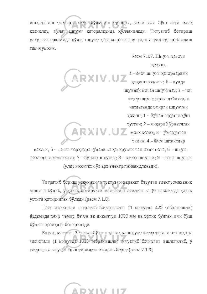 ишқаланиш та o сири катта бўлмаган турлари, я o ни ичи бўш ости очиқ қозиқлар, пўлат шпунт қатораларида қўлланилади. Титратиб ботириш ускунаси ёрдамида пўлат шпунт қаторларини грунтдан енгил суғириб олиш хам мумкин. Расм 7.1.7. Шпунт қатори қоқиш. а – ёғоч шпунт қаторларини қоқиш схемаси; б – худди шундай метал шпунтлар; в – чет қатор шпунтларни лойихадан четлаганда охирги шпунтни қоқиш; 1 - йўналтирувчи қўш тутгич; 2 – чиқариб ўрнатлган мояк қозиқ; 3 – ўзгарувчан тиқин; 4 – ёғоч шпунтлар пакети; 5 - таянч чорқирра ғўлали ва қатирувчи чангакли пона; 6 – шпунт асосидаги кемтиклик; 7 – бурчак шпунти; 8 – қатор шпунти; 9 – пона шпунти (улар иккитаси ўз аро электр пайвандланади). Титратиб бориш ускунаси титратувчи харакат берувчи электромеханик машина бўлиб, у қозиқ ботирувчи мачтасига осилган ва ўз навбатида қозиқ устига қотирилган бўлади (расм 7.1.8). Паст частотали титратиб ботиргичлар (1 минутда 420 тебранишли) ёрдамида оғир темир бетон ва диаметри 1000 мм ва ортиқ бўлган ичи бўш бўлган қозиқлар ботирилади. Енгил, массаси 3 т гача бўлган қозиқ ва шпунт қаторларини эса юқори частотали (1 минутда 1500 тебранишли) титратиб ботиргич ишлатилиб, у титратгич ва унга ёпиштирилган юкдан иборат (расм 7.1.9) 