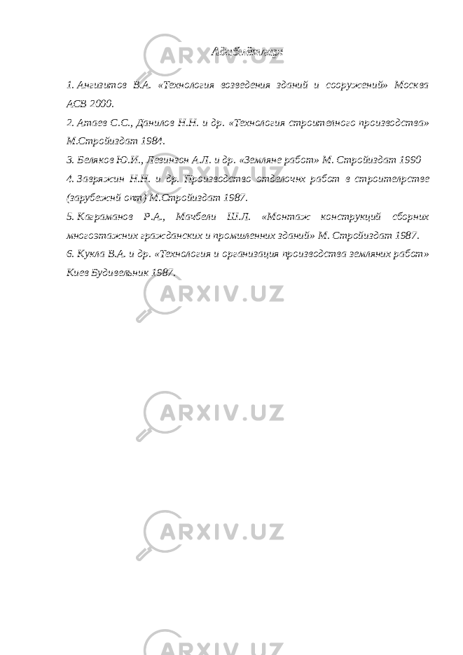 Адабиётлар: 1. Ангизитов В.А. «Технология возведения зданий и сооружений» Москва АСВ 2000. 2. Атаев С.С., Данилов Н.Н. и др. «Технология строителного производства» М.Стройиздат 1984. 3. Беляков Ю.И., Левинзон А.Л. и др. «Земляне работ» М. Стройиздат 1990 4. Завряжин Н.Н. и др. Производство отделочнх работ в строител p стве (зарубежнй опт) М.Стройиздат 1987. 5. Каграманов Р.А., Мачбели Ш.Л. «Монтаж конструкций сборних многоэтажних гражданских и промшленних зданий» М. Стройиздат 1987. 6. Кукла В.А. и др. «Технология и организация производства земляних работ» Киев Будивельник 1987. 