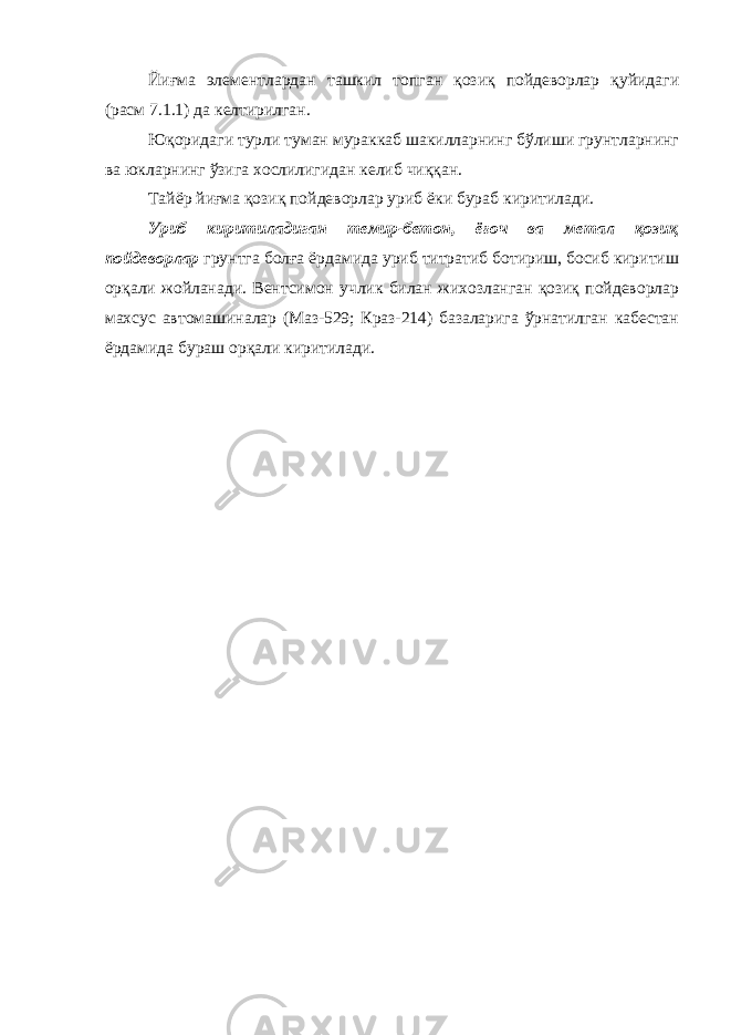 Йиғма элементлардан ташкил топган қозиқ пойдеворлар қуйидаги (расм 7.1.1) да келтирилган. Юқоридаги турли туман мураккаб шакилларнинг бўлиши грунтларнинг ва юкларнинг ўзига хослилигидан келиб чиққан. Тайёр йиғма қозиқ пойдеворлар уриб ёки бураб киритилади. Уриб киритиладиган темир-бетон, ёғоч ва метал қозиқ пойдеворлар грунтга болға ёрдамида уриб титратиб ботириш, босиб киритиш орқали жойланади. Вентсимон учлик билан жихозланган қозиқ пойдеворлар махсус автомашиналар (Маз-529; Краз-214) базаларига ўрнатилган кабестан ёрдамида бураш орқали киритилади. 